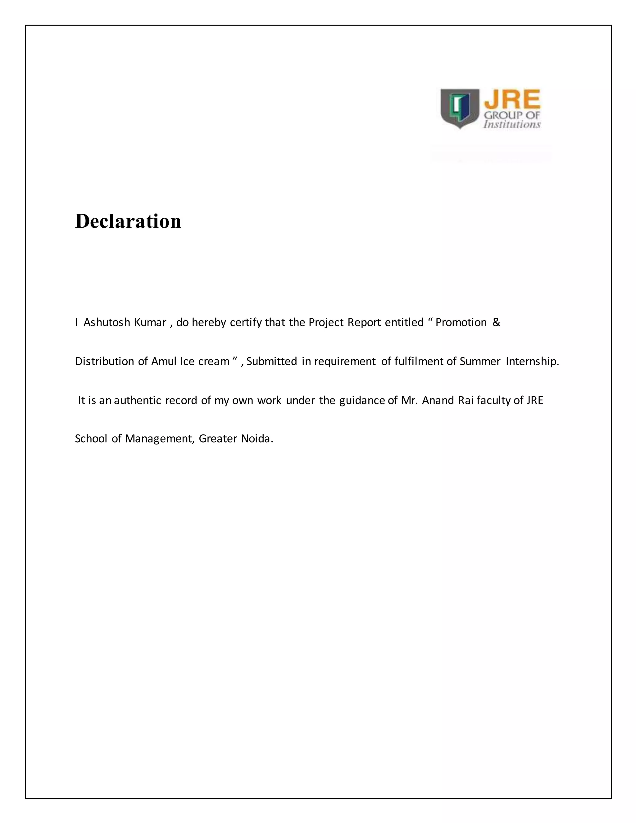 Declaration 
I Ashutosh Kumar , do hereby certify that the Project Report entitled “ Promotion & 
Distribution of Amul Ice cream ” , Submitted in requirement of fulfilment of Summer Internship. 
It is an authentic record of my own work under the guidance of Mr. Anand Rai faculty of JRE 
School of Management, Greater Noida. 
 