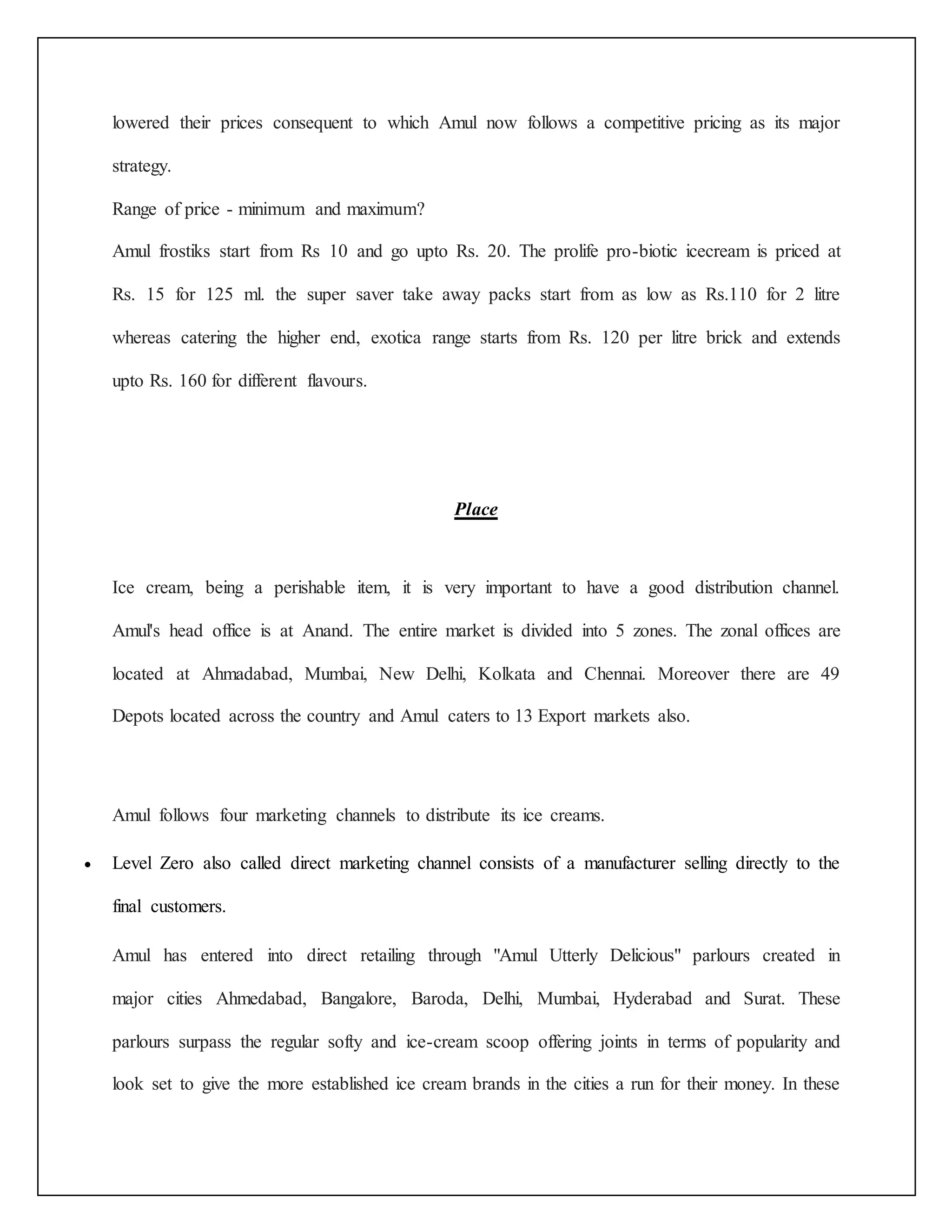 lowered their prices consequent to which Amul now follows a competitive pricing as its major 
strategy. 
Range of price - minimum and maximum? 
Amul frostiks start from Rs 10 and go upto Rs. 20. The prolife pro-biotic icecream is priced at 
Rs. 15 for 125 ml. the super saver take away packs start from as low as Rs.110 for 2 litre 
whereas catering the higher end, exotica range starts from Rs. 120 per litre brick and extends 
upto Rs. 160 for different flavours. 
Place 
Ice cream, being a perishable item, it is very important to have a good distribution channel. 
Amul's head office is at Anand. The entire market is divided into 5 zones. The zonal offices are 
located at Ahmadabad, Mumbai, New Delhi, Kolkata and Chennai. Moreover there are 49 
Depots located across the country and Amul caters to 13 Export markets also. 
Amul follows four marketing channels to distribute its ice creams. 
 Level Zero also called direct marketing channel consists of a manufacturer selling directly to the 
final customers. 
Amul has entered into direct retailing through "Amul Utterly Delicious" parlours created in 
major cities Ahmedabad, Bangalore, Baroda, Delhi, Mumbai, Hyderabad and Surat. These 
parlours surpass the regular softy and ice-cream scoop offering joints in terms of popularity and 
look set to give the more established ice cream brands in the cities a run for their money. In these 
 