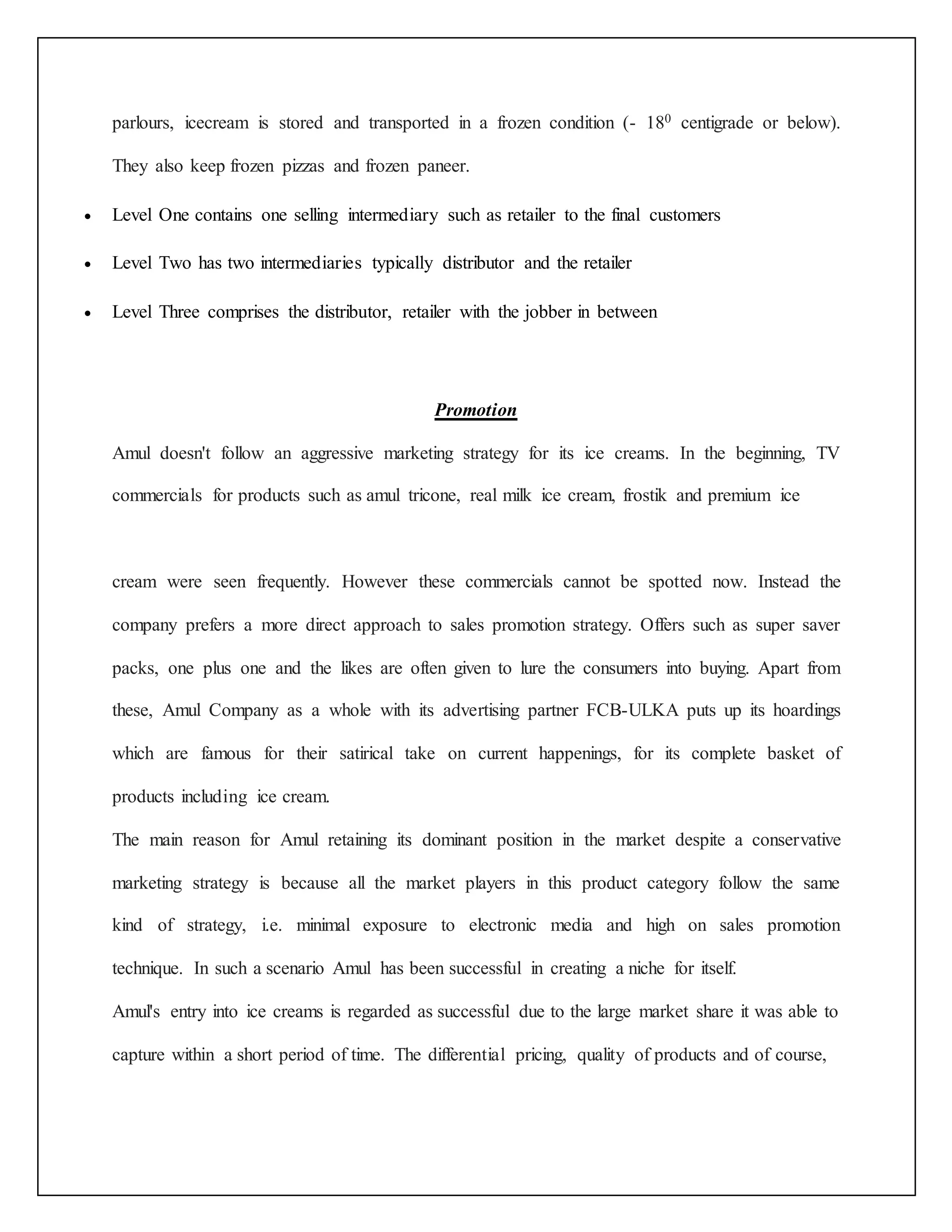 parlours, icecream is stored and transported in a frozen condition (- 180 centigrade or below). 
They also keep frozen pizzas and frozen paneer. 
 Level One contains one selling intermediary such as retailer to the final customers 
 Level Two has two intermediaries typically distributor and the retailer 
 Level Three comprises the distributor, retailer with the jobber in between 
Promotion 
Amul doesn't follow an aggressive marketing strategy for its ice creams. In the beginning, TV 
commercials for products such as amul tricone, real milk ice cream, frostik and premium ice 
cream were seen frequently. However these commercials cannot be spotted now. Instead the 
company prefers a more direct approach to sales promotion strategy. Offers such as super saver 
packs, one plus one and the likes are often given to lure the consumers into buying. Apart from 
these, Amul Company as a whole with its advertising partner FCB-ULKA puts up its hoardings 
which are famous for their satirical take on current happenings, for its complete basket of 
products including ice cream. 
The main reason for Amul retaining its dominant position in the market despite a conservative 
marketing strategy is because all the market players in this product category follow the same 
kind of strategy, i.e. minimal exposure to electronic media and high on sales promotion 
technique. In such a scenario Amul has been successful in creating a niche for itself. 
Amul's entry into ice creams is regarded as successful due to the large market share it was able to 
capture within a short period of time. The differential pricing, quality of products and of course, 
 