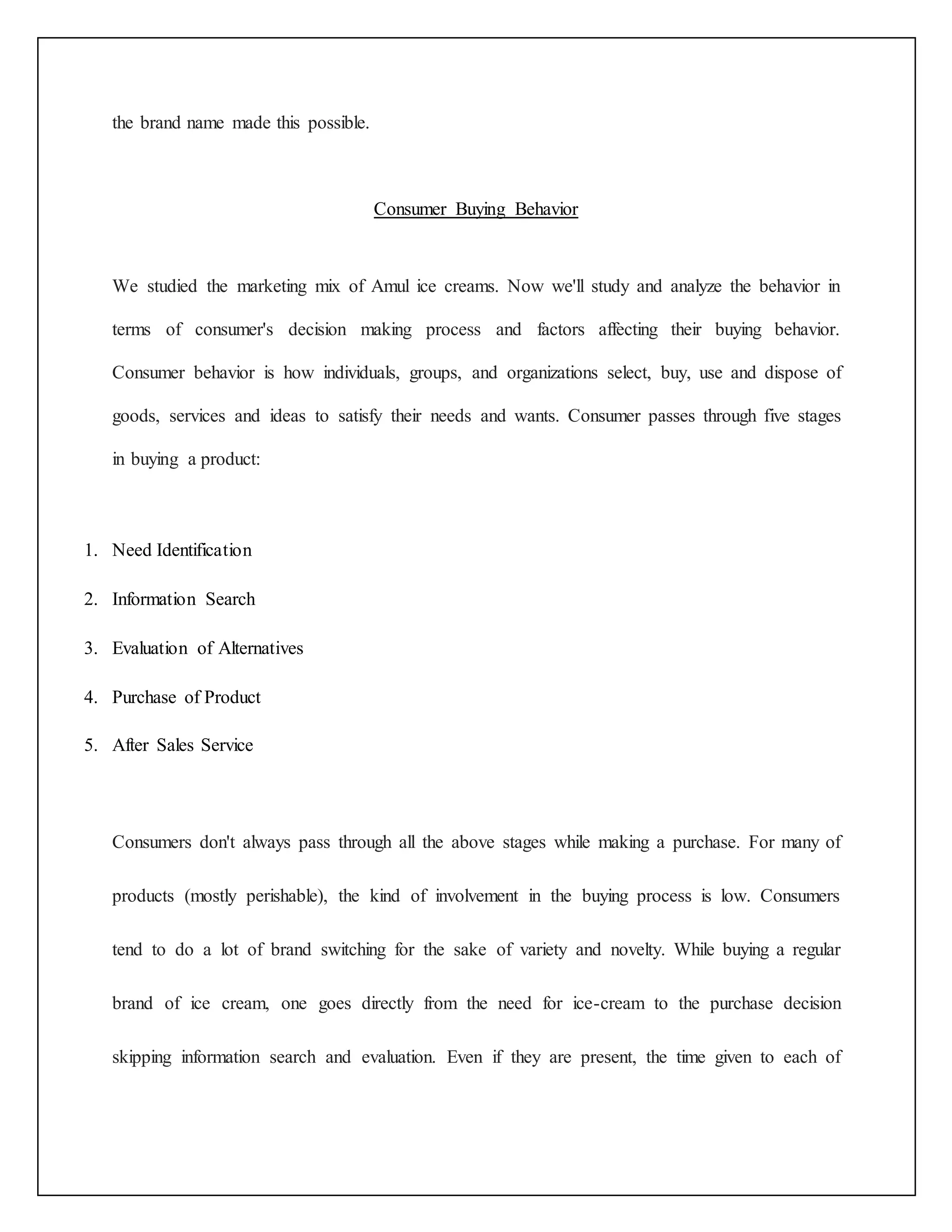 the brand name made this possible. 
Consumer Buying Behavior 
We studied the marketing mix of Amul ice creams. Now we'll study and analyze the behavior in 
terms of consumer's decision making process and factors affecting their buying behavior. 
Consumer behavior is how individuals, groups, and organizations select, buy, use and dispose of 
goods, services and ideas to satisfy their needs and wants. Consumer passes through five stages 
in buying a product: 
1. Need Identification 
2. Information Search 
3. Evaluation of Alternatives 
4. Purchase of Product 
5. After Sales Service 
Consumers don't always pass through all the above stages while making a purchase. For many of 
products (mostly perishable), the kind of involvement in the buying process is low. Consumers 
tend to do a lot of brand switching for the sake of variety and novelty. While buying a regular 
brand of ice cream, one goes directly from the need for ice-cream to the purchase decision 
skipping information search and evaluation. Even if they are present, the time given to each of 
 