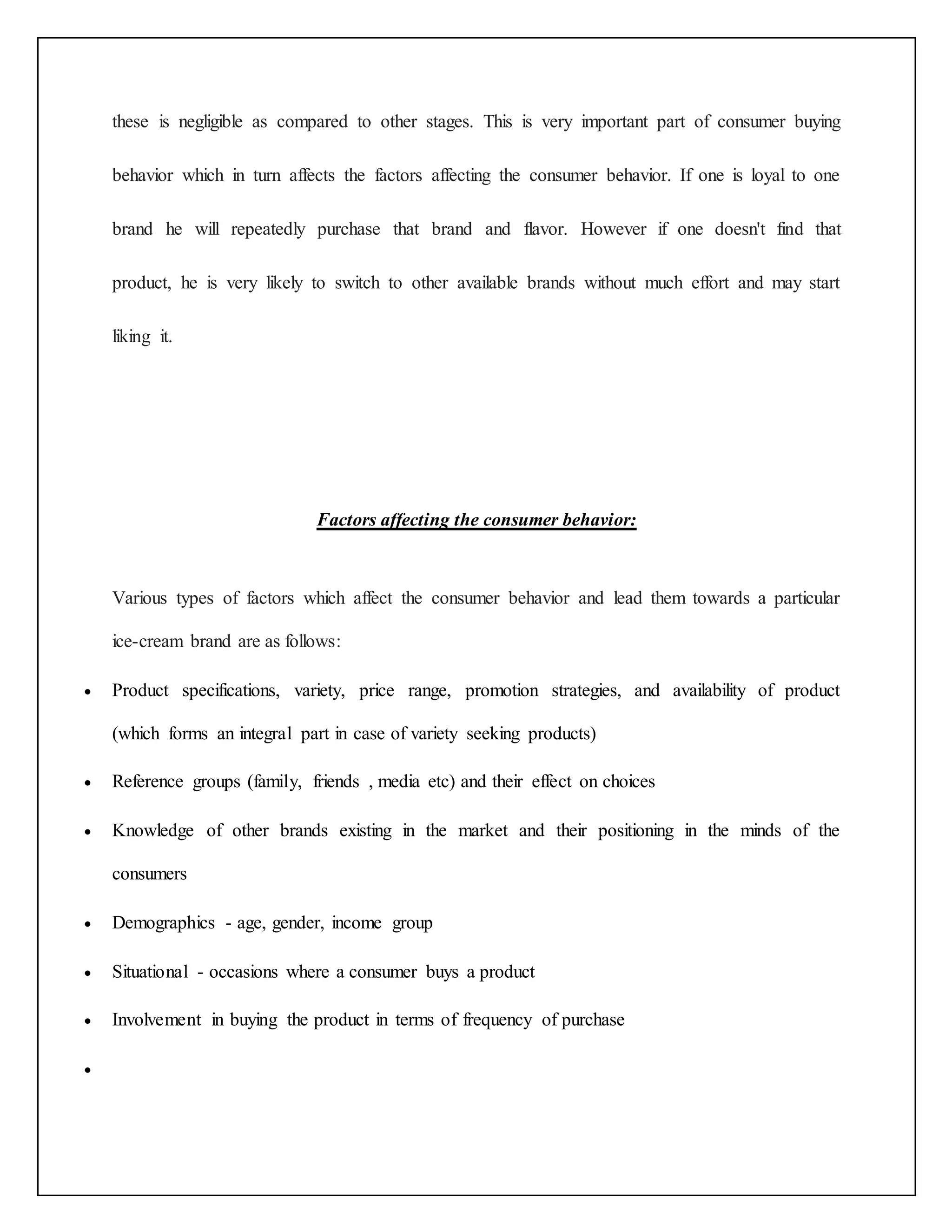 these is negligible as compared to other stages. This is very important part of consumer buying 
behavior which in turn affects the factors affecting the consumer behavior. If one is loyal to one 
brand he will repeatedly purchase that brand and flavor. However if one doesn't find that 
product, he is very likely to switch to other available brands without much effort and may start 
liking it. 
Factors affecting the consumer behavior: 
Various types of factors which affect the consumer behavior and lead them towards a particular 
ice-cream brand are as follows: 
 Product specifications, variety, price range, promotion strategies, and availability of product 
(which forms an integral part in case of variety seeking products) 
 Reference groups (family, friends , media etc) and their effect on choices 
 Knowledge of other brands existing in the market and their positioning in the minds of the 
consumers 
 Demographics - age, gender, income group 
 Situational - occasions where a consumer buys a product 
 Involvement in buying the product in terms of frequency of purchase 
 
 