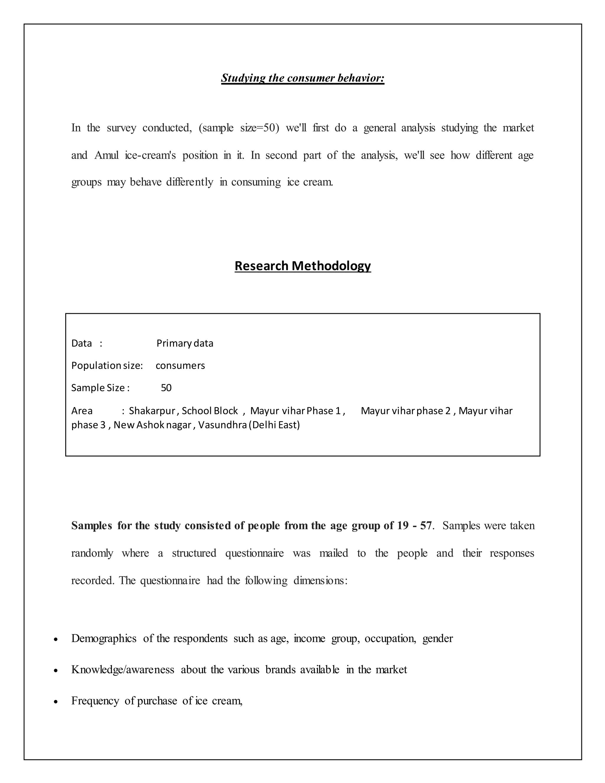 Studying the consumer behavior: 
In the survey conducted, (sample size=50) we'll first do a general analysis studying the market 
and Amul ice-cream's position in it. In second part of the analysis, we'll see how different age 
groups may behave differently in consuming ice cream. 
Research Methodology 
Data : Primary data 
Population size: consumers 
Sample Size : 50 
Area : Shakarpur , School Block , Mayur vihar Phase 1 , Mayur vihar phase 2 , Mayur vihar 
phase 3 , New Ashok nagar , Vasundhra (Delhi East) 
Samples for the study consisted of people from the age group of 19 - 57. Samples were taken 
randomly where a structured questionnaire was mailed to the people and their responses 
recorded. The questionnaire had the following dimensions: 
 Demographics of the respondents such as age, income group, occupation, gender 
 Knowledge/awareness about the various brands available in the market 
 Frequency of purchase of ice cream, 
 