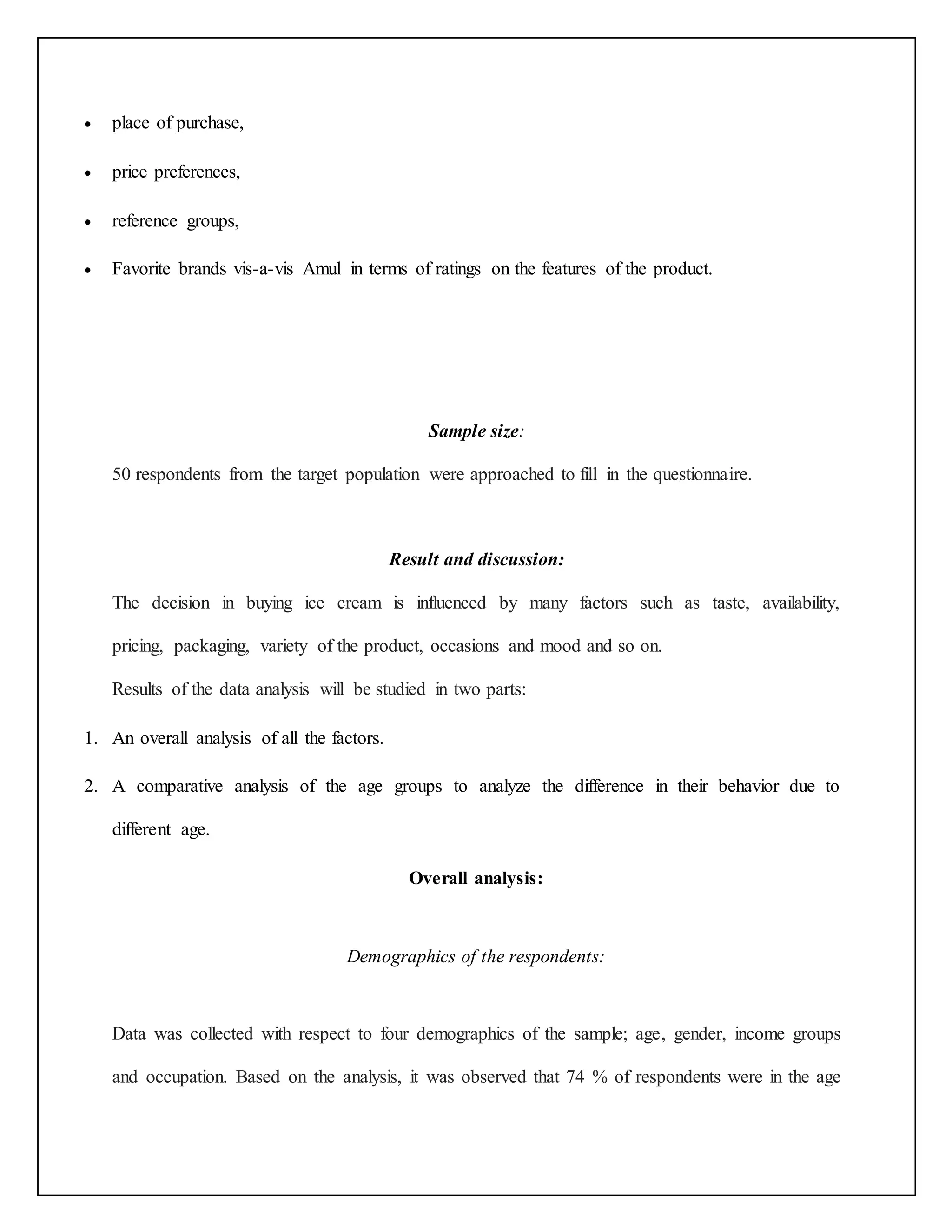  place of purchase, 
 price preferences, 
 reference groups, 
 Favorite brands vis-a-vis Amul in terms of ratings on the features of the product. 
Sample size: 
50 respondents from the target population were approached to fill in the questionnaire. 
Result and discussion: 
The decision in buying ice cream is influenced by many factors such as taste, availability, 
pricing, packaging, variety of the product, occasions and mood and so on. 
Results of the data analysis will be studied in two parts: 
1. An overall analysis of all the factors. 
2. A comparative analysis of the age groups to analyze the difference in their behavior due to 
different age. 
Overall analysis: 
Demographics of the respondents: 
Data was collected with respect to four demographics of the sample; age, gender, income groups 
and occupation. Based on the analysis, it was observed that 74 % of respondents were in the age 
 