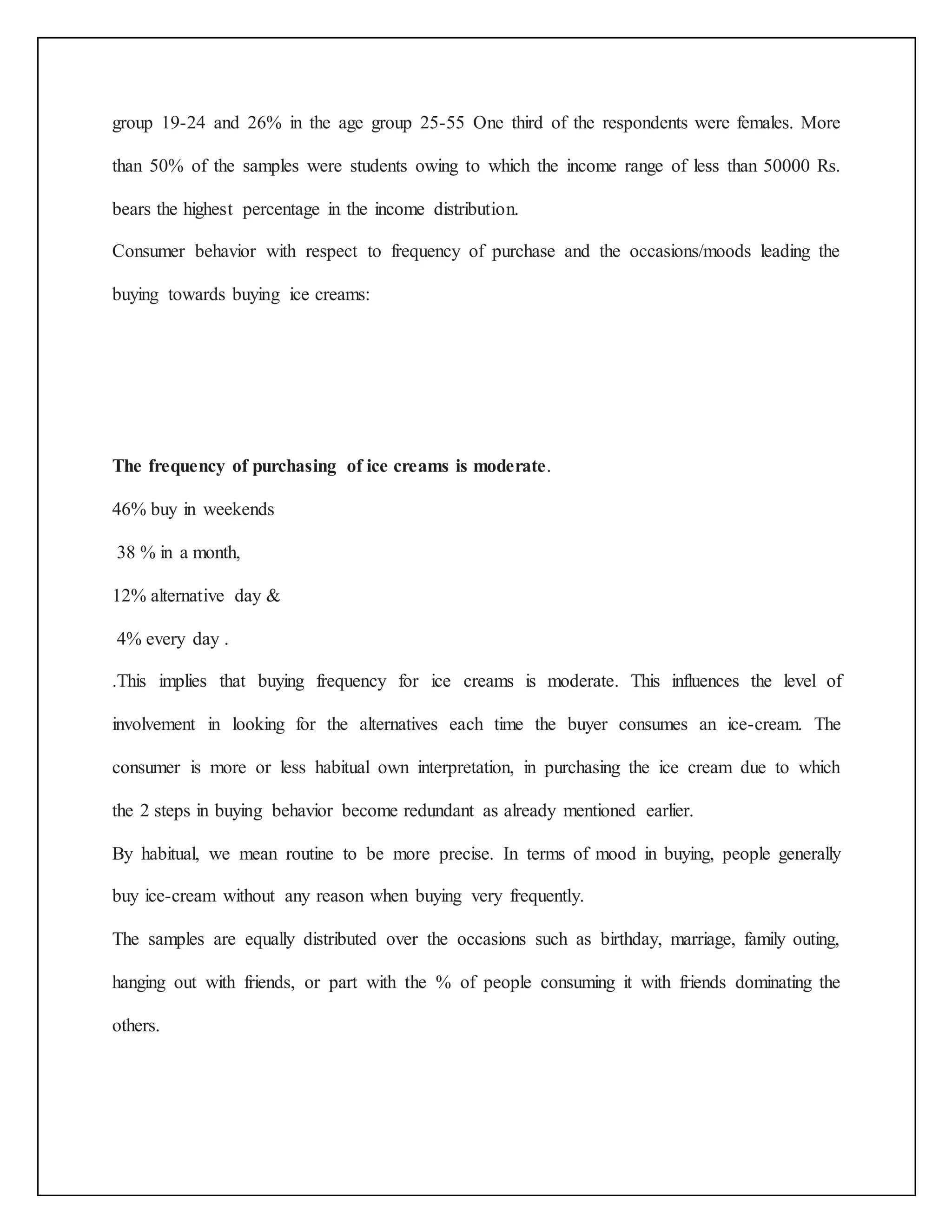 group 19-24 and 26% in the age group 25-55 One third of the respondents were females. More 
than 50% of the samples were students owing to which the income range of less than 50000 Rs. 
bears the highest percentage in the income distribution. 
Consumer behavior with respect to frequency of purchase and the occasions/moods leading the 
buying towards buying ice creams: 
The frequency of purchasing of ice creams is moderate. 
46% buy in weekends 
38 % in a month, 
12% alternative day & 
4% every day . 
.This implies that buying frequency for ice creams is moderate. This influences the level of 
involvement in looking for the alternatives each time the buyer consumes an ice-cream. The 
consumer is more or less habitual own interpretation, in purchasing the ice cream due to which 
the 2 steps in buying behavior become redundant as already mentioned earlier. 
By habitual, we mean routine to be more precise. In terms of mood in buying, people generally 
buy ice-cream without any reason when buying very frequently. 
The samples are equally distributed over the occasions such as birthday, marriage, family outing, 
hanging out with friends, or part with the % of people consuming it with friends dominating the 
others. 
 
