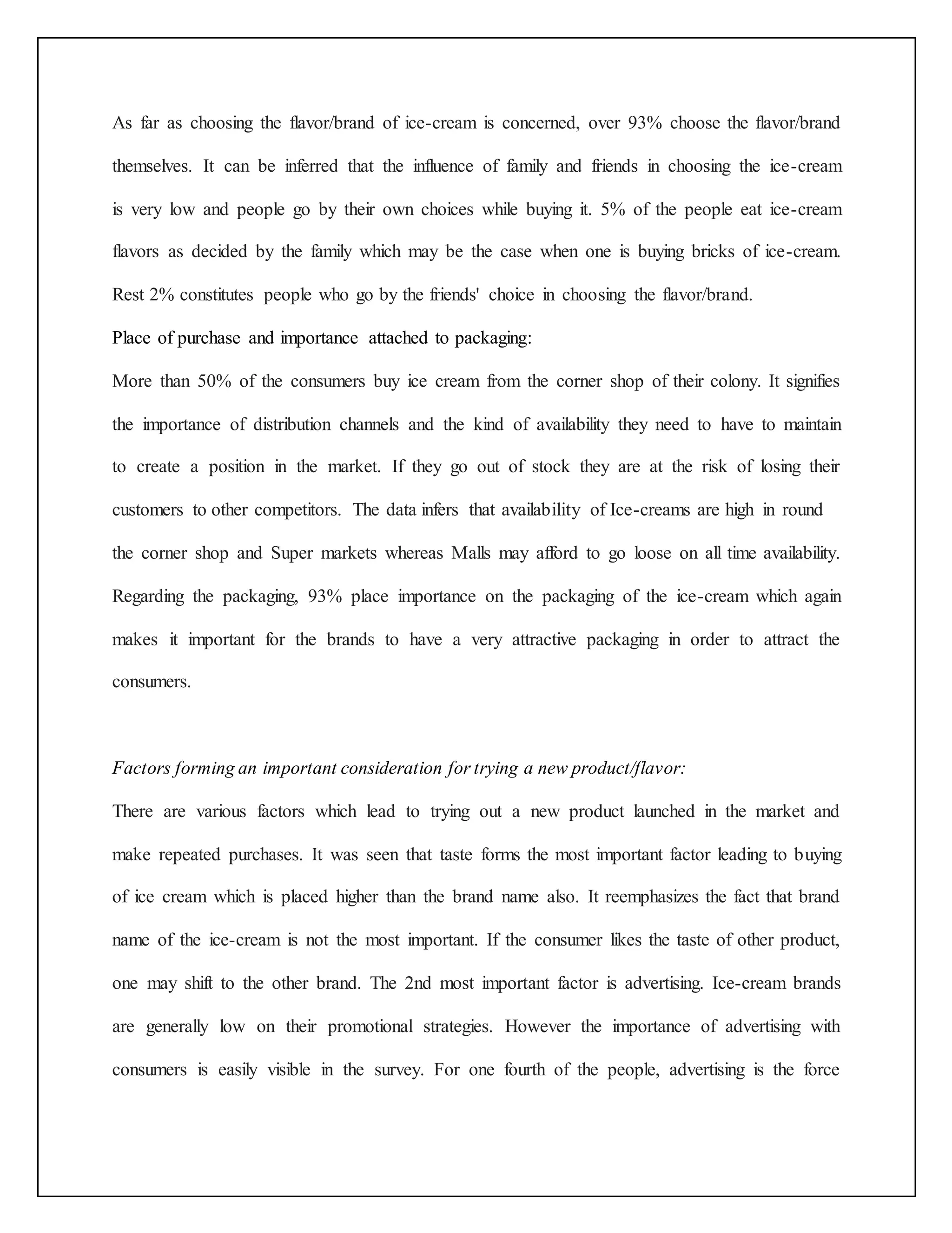 As far as choosing the flavor/brand of ice-cream is concerned, over 93% choose the flavor/brand 
themselves. It can be inferred that the influence of family and friends in choosing the ice-cream 
is very low and people go by their own choices while buying it. 5% of the people eat ice-cream 
flavors as decided by the family which may be the case when one is buying bricks of ice-cream. 
Rest 2% constitutes people who go by the friends' choice in choosing the flavor/brand. 
Place of purchase and importance attached to packaging: 
More than 50% of the consumers buy ice cream from the corner shop of their colony. It signifies 
the importance of distribution channels and the kind of availability they need to have to maintain 
to create a position in the market. If they go out of stock they are at the risk of losing their 
customers to other competitors. The data infers that availability of Ice-creams are high in round 
the corner shop and Super markets whereas Malls may afford to go loose on all time availability. 
Regarding the packaging, 93% place importance on the packaging of the ice-cream which again 
makes it important for the brands to have a very attractive packaging in order to attract the 
consumers. 
Factors forming an important consideration for trying a new product/flavor: 
There are various factors which lead to trying out a new product launched in the market and 
make repeated purchases. It was seen that taste forms the most important factor leading to buying 
of ice cream which is placed higher than the brand name also. It reemphasizes the fact that brand 
name of the ice-cream is not the most important. If the consumer likes the taste of other product, 
one may shift to the other brand. The 2nd most important factor is advertising. Ice-cream brands 
are generally low on their promotional strategies. However the importance of advertising with 
consumers is easily visible in the survey. For one fourth of the people, advertising is the force 
 