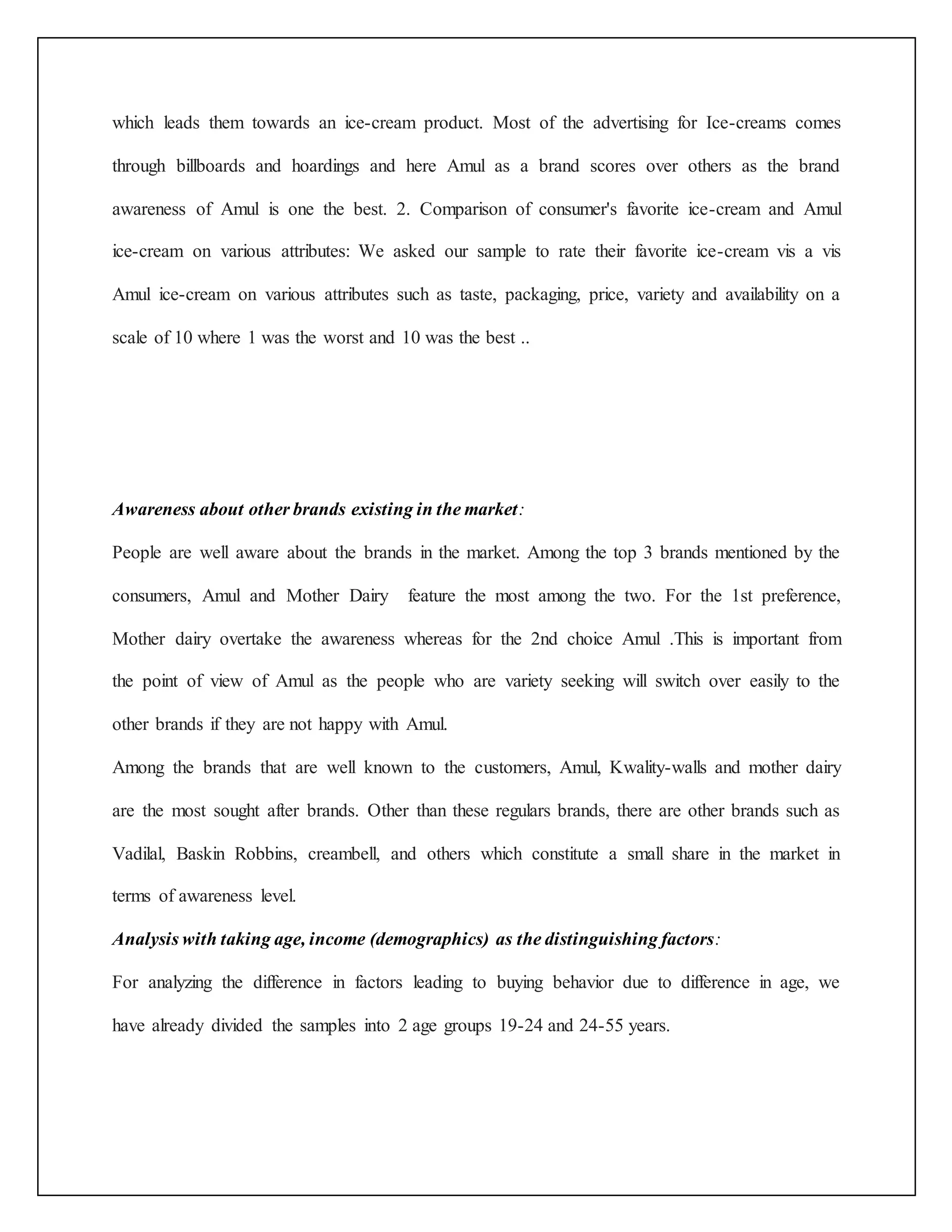 which leads them towards an ice-cream product. Most of the advertising for Ice-creams comes 
through billboards and hoardings and here Amul as a brand scores over others as the brand 
awareness of Amul is one the best. 2. Comparison of consumer's favorite ice-cream and Amul 
ice-cream on various attributes: We asked our sample to rate their favorite ice-cream vis a vis 
Amul ice-cream on various attributes such as taste, packaging, price, variety and availability on a 
scale of 10 where 1 was the worst and 10 was the best .. 
Awareness about other brands existing in the market: 
People are well aware about the brands in the market. Among the top 3 brands mentioned by the 
consumers, Amul and Mother Dairy feature the most among the two. For the 1st preference, 
Mother dairy overtake the awareness whereas for the 2nd choice Amul .This is important from 
the point of view of Amul as the people who are variety seeking will switch over easily to the 
other brands if they are not happy with Amul. 
Among the brands that are well known to the customers, Amul, Kwality-walls and mother dairy 
are the most sought after brands. Other than these regulars brands, there are other brands such as 
Vadilal, Baskin Robbins, creambell, and others which constitute a small share in the market in 
terms of awareness level. 
Analysis with taking age, income (demographics) as the distinguishing factors: 
For analyzing the difference in factors leading to buying behavior due to difference in age, we 
have already divided the samples into 2 age groups 19-24 and 24-55 years. 
 