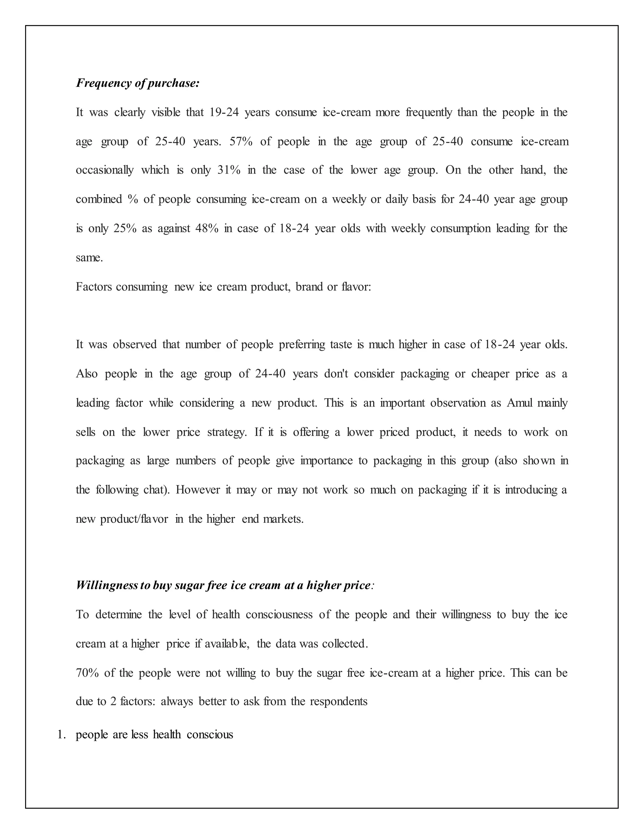 Frequency of purchase: 
It was clearly visible that 19-24 years consume ice-cream more frequently than the people in the 
age group of 25-40 years. 57% of people in the age group of 25-40 consume ice-cream 
occasionally which is only 31% in the case of the lower age group. On the other hand, the 
combined % of people consuming ice-cream on a weekly or daily basis for 24-40 year age group 
is only 25% as against 48% in case of 18-24 year olds with weekly consumption leading for the 
same. 
Factors consuming new ice cream product, brand or flavor: 
It was observed that number of people preferring taste is much higher in case of 18-24 year olds. 
Also people in the age group of 24-40 years don't consider packaging or cheaper price as a 
leading factor while considering a new product. This is an important observation as Amul mainly 
sells on the lower price strategy. If it is offering a lower priced product, it needs to work on 
packaging as large numbers of people give importance to packaging in this group (also shown in 
the following chat). However it may or may not work so much on packaging if it is introducing a 
new product/flavor in the higher end markets. 
Willingness to buy sugar free ice cream at a higher price: 
To determine the level of health consciousness of the people and their willingness to buy the ice 
cream at a higher price if available, the data was collected. 
70% of the people were not willing to buy the sugar free ice-cream at a higher price. This can be 
due to 2 factors: always better to ask from the respondents 
1. people are less health conscious 
 