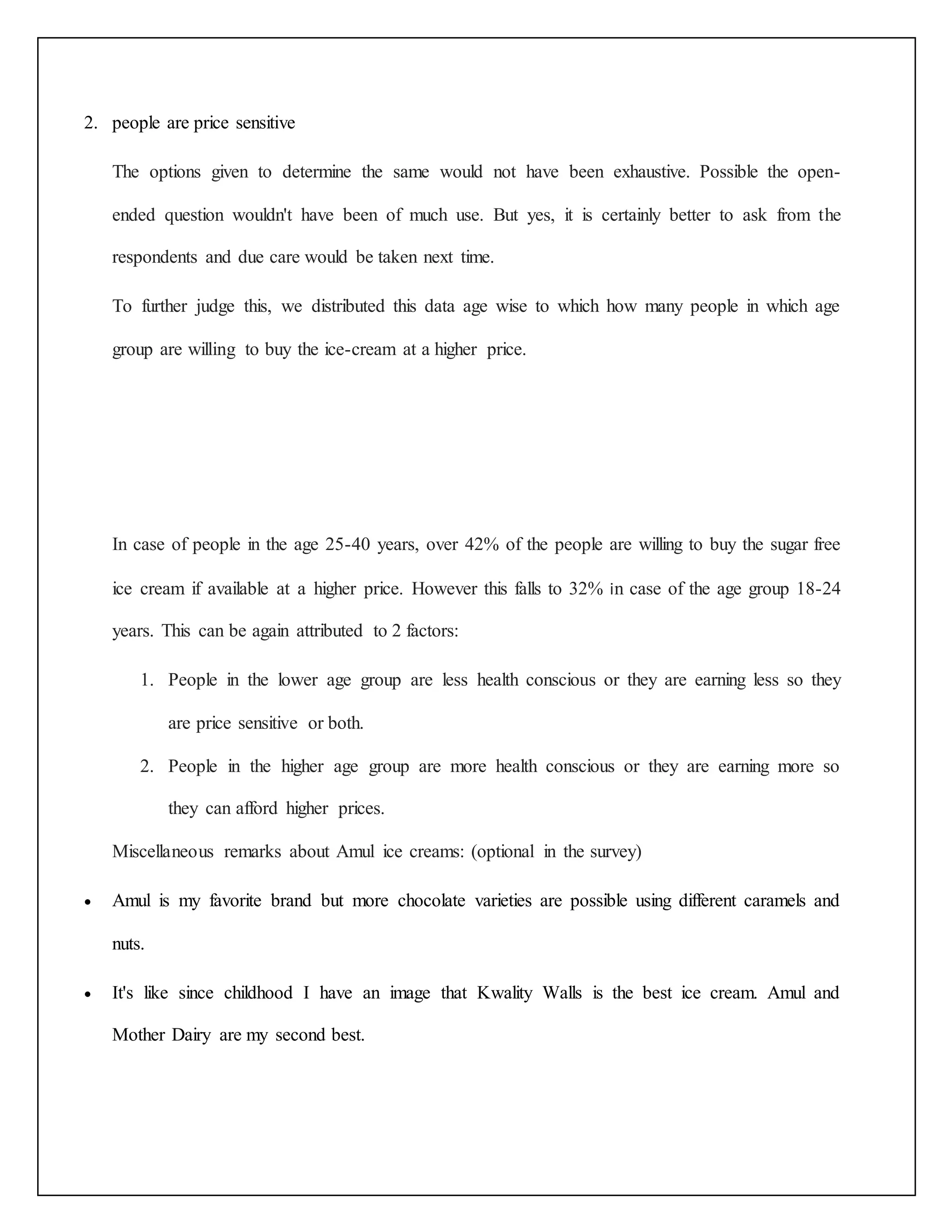 2. people are price sensitive 
The options given to determine the same would not have been exhaustive. Possible the open-ended 
question wouldn't have been of much use. But yes, it is certainly better to ask from the 
respondents and due care would be taken next time. 
To further judge this, we distributed this data age wise to which how many people in which age 
group are willing to buy the ice-cream at a higher price. 
In case of people in the age 25-40 years, over 42% of the people are willing to buy the sugar free 
ice cream if available at a higher price. However this falls to 32% in case of the age group 18-24 
years. This can be again attributed to 2 factors: 
1. People in the lower age group are less health conscious or they are earning less so they 
are price sensitive or both. 
2. People in the higher age group are more health conscious or they are earning more so 
they can afford higher prices. 
Miscellaneous remarks about Amul ice creams: (optional in the survey) 
 Amul is my favorite brand but more chocolate varieties are possible using different caramels and 
nuts. 
 It's like since childhood I have an image that Kwality Walls is the best ice cream. Amul and 
Mother Dairy are my second best. 
 
