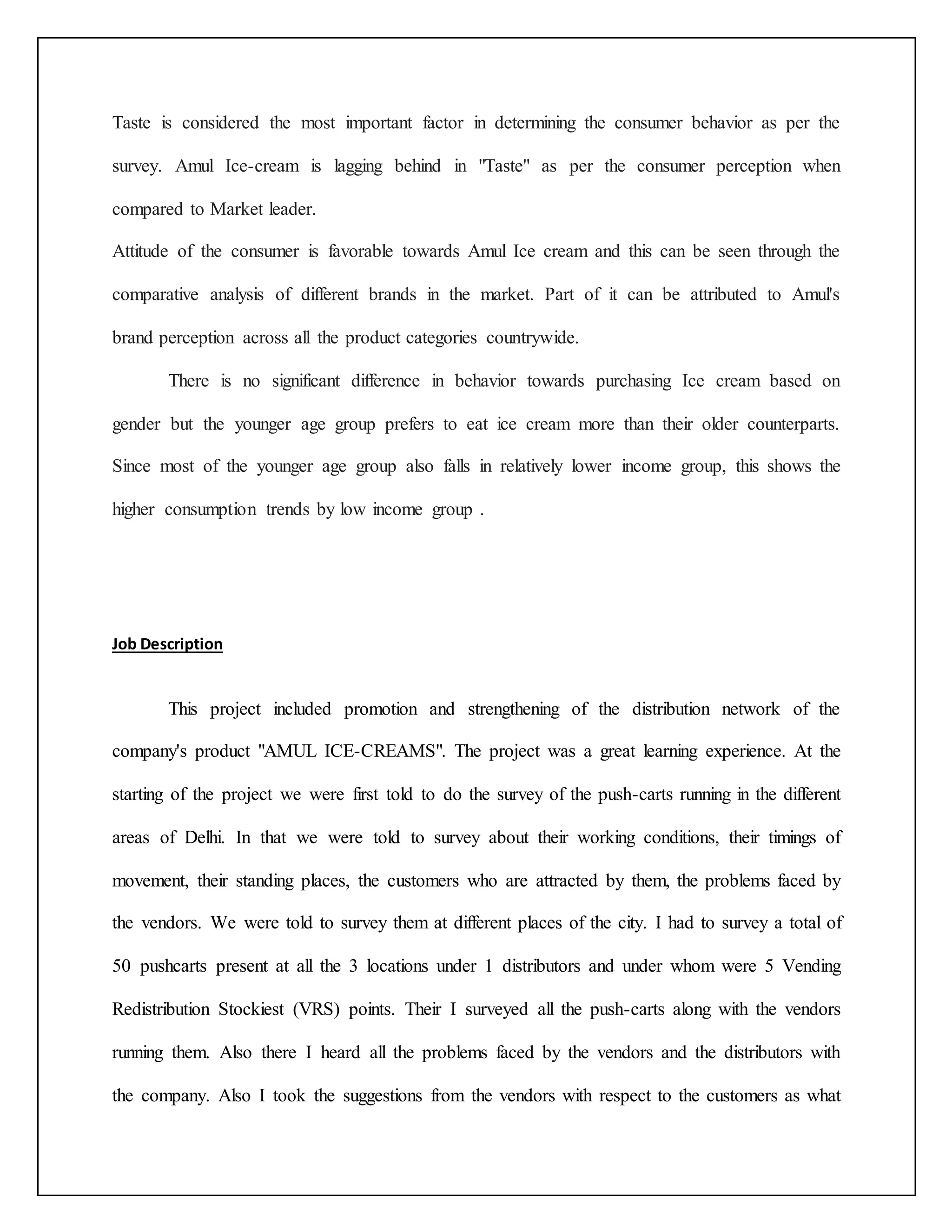 Taste is considered the most important factor in determining the consumer behavior as per the 
survey. Amul Ice-cream is lagging behind in "Taste" as per the consumer perception when 
compared to Market leader. 
Attitude of the consumer is favorable towards Amul Ice cream and this can be seen through the 
comparative analysis of different brands in the market. Part of it can be attributed to Amul's 
brand perception across all the product categories countrywide. 
There is no significant difference in behavior towards purchasing Ice cream based on 
gender but the younger age group prefers to eat ice cream more than their older counterparts. 
Since most of the younger age group also falls in relatively lower income group, this shows the 
higher consumption trends by low income group . 
Job Description 
This project included promotion and strengthening of the distribution network of the 
company's product "AMUL ICE-CREAMS". The project was a great learning experience. At the 
starting of the project we were first told to do the survey of the push-carts running in the different 
areas of Delhi. In that we were told to survey about their working conditions, their timings of 
movement, their standing places, the customers who are attracted by them, the problems faced by 
the vendors. We were told to survey them at different places of the city. I had to survey a total of 
50 pushcarts present at all the 3 locations under 1 distributors and under whom were 5 Vending 
Redistribution Stockiest (VRS) points. Their I surveyed all the push-carts along with the vendors 
running them. Also there I heard all the problems faced by the vendors and the distributors with 
the company. Also I took the suggestions from the vendors with respect to the customers as what 
 