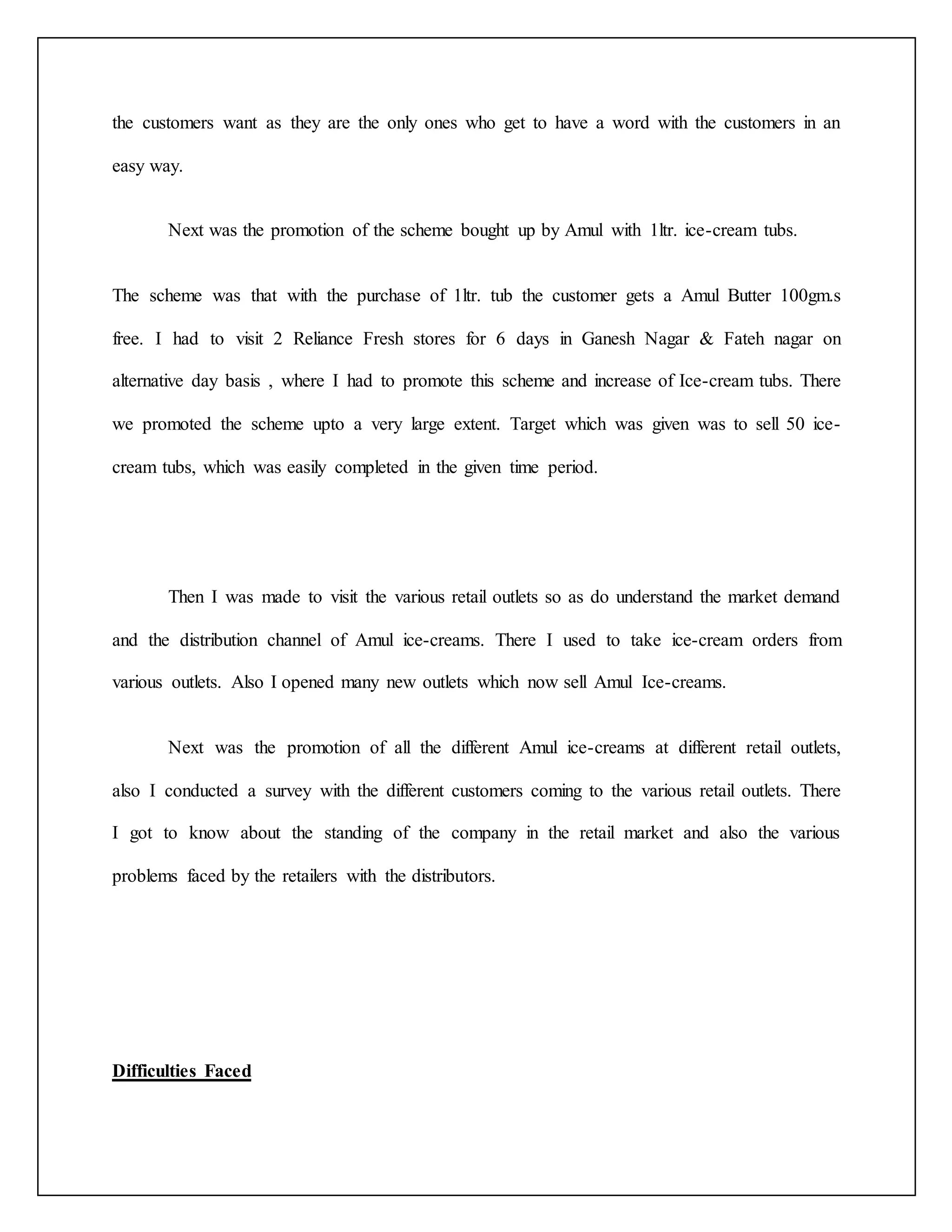 the customers want as they are the only ones who get to have a word with the customers in an 
easy way. 
Next was the promotion of the scheme bought up by Amul with 1ltr. ice-cream tubs. 
The scheme was that with the purchase of 1ltr. tub the customer gets a Amul Butter 100gm.s 
free. I had to visit 2 Reliance Fresh stores for 6 days in Ganesh Nagar & Fateh nagar on 
alternative day basis , where I had to promote this scheme and increase of Ice-cream tubs. There 
we promoted the scheme upto a very large extent. Target which was given was to sell 50 ice-cream 
tubs, which was easily completed in the given time period. 
Then I was made to visit the various retail outlets so as do understand the market demand 
and the distribution channel of Amul ice-creams. There I used to take ice-cream orders from 
various outlets. Also I opened many new outlets which now sell Amul Ice-creams. 
Next was the promotion of all the different Amul ice-creams at different retail outlets, 
also I conducted a survey with the different customers coming to the various retail outlets. There 
I got to know about the standing of the company in the retail market and also the various 
problems faced by the retailers with the distributors. 
Difficulties Faced 
 