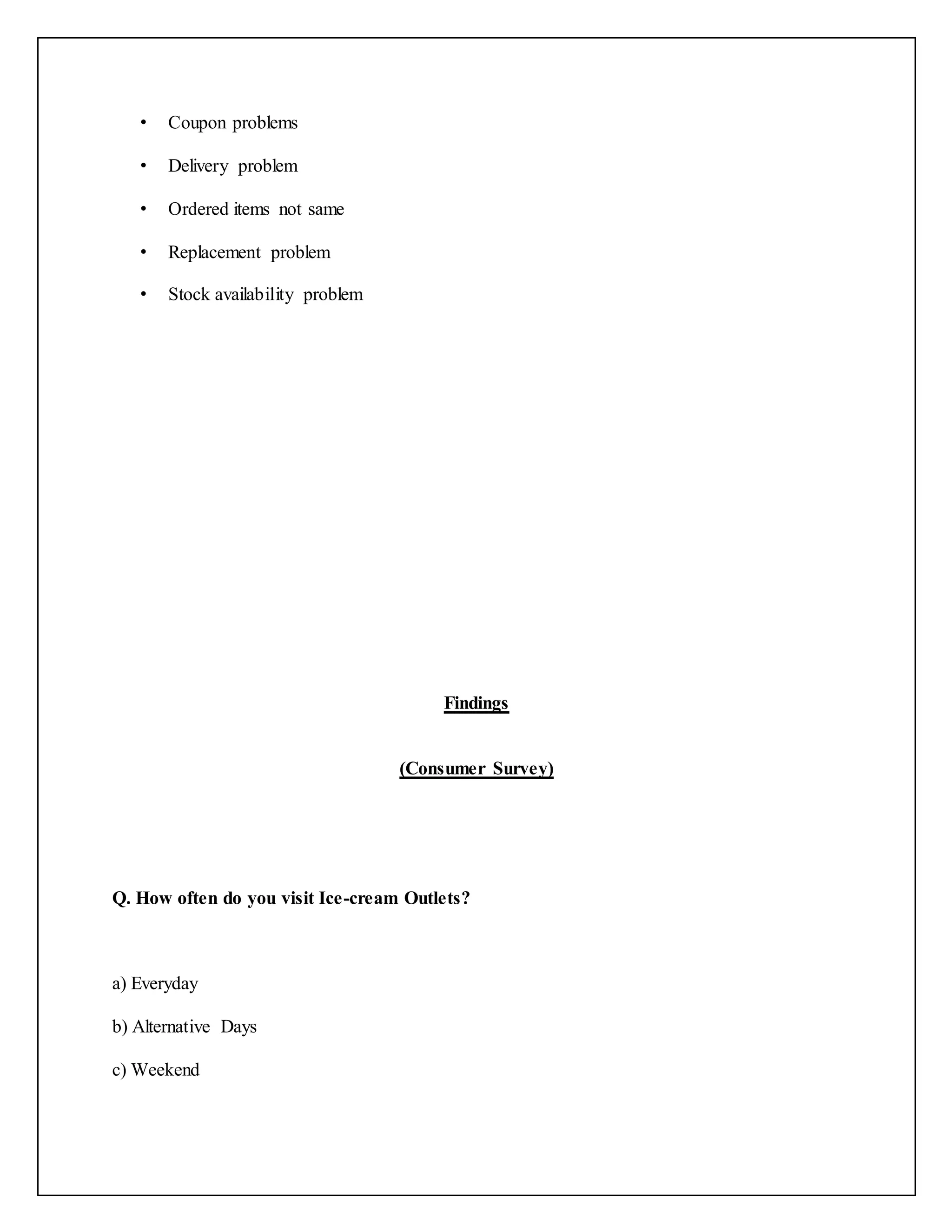 • Coupon problems 
• Delivery problem 
• Ordered items not same 
• Replacement problem 
• Stock availability problem 
Findings 
(Consumer Survey) 
Q. How often do you visit Ice-cream Outlets? 
a) Everyday 
b) Alternative Days 
c) Weekend 
 