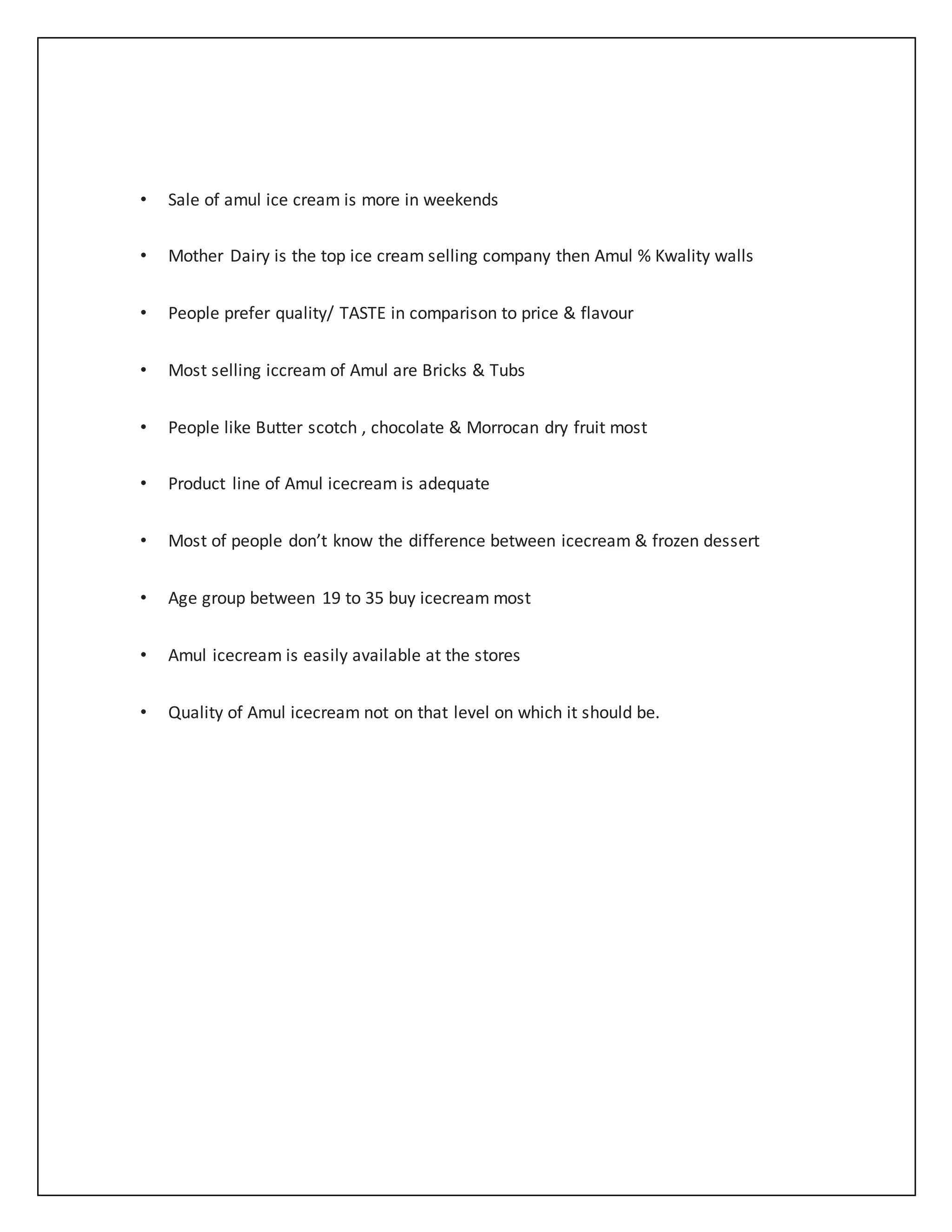 • Sale of amul ice cream is more in weekends 
• Mother Dairy is the top ice cream selling company then Amul % Kwality walls 
• People prefer quality/ TASTE in comparison to price & flavour 
• Most selling iccream of Amul are Bricks & Tubs 
• People like Butter scotch , chocolate & Morrocan dry fruit most 
• Product line of Amul icecream is adequate 
• Most of people don’t know the difference between icecream & frozen dessert 
• Age group between 19 to 35 buy icecream most 
• Amul icecream is easily available at the stores 
• Quality of Amul icecream not on that level on which it should be. 
 