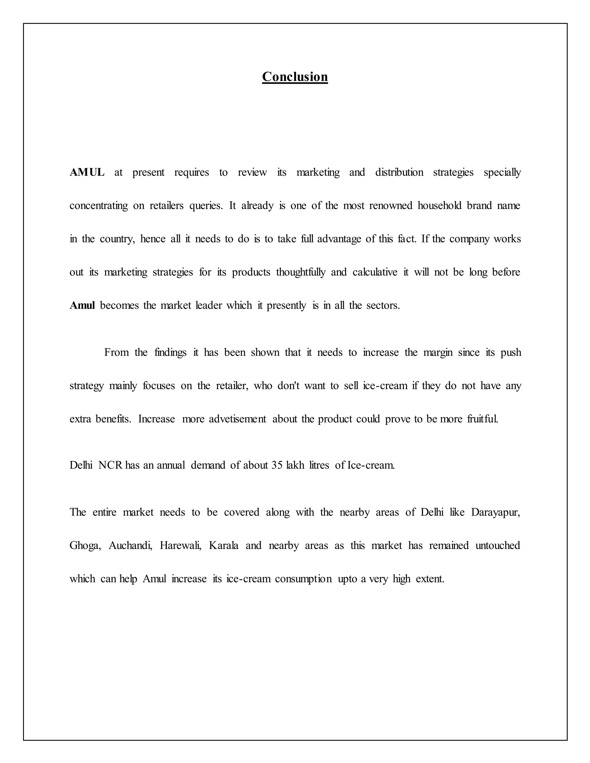 Conclusion 
AMUL at present requires to review its marketing and distribution strategies specially 
concentrating on retailers queries. It already is one of the most renowned household brand name 
in the country, hence all it needs to do is to take full advantage of this fact. If the company works 
out its marketing strategies for its products thoughtfully and calculative it will not be long before 
Amul becomes the market leader which it presently is in all the sectors. 
From the findings it has been shown that it needs to increase the margin since its push 
strategy mainly focuses on the retailer, who don't want to sell ice-cream if they do not have any 
extra benefits. Increase more advetisement about the product could prove to be more fruitful. 
Delhi NCR has an annual demand of about 35 lakh litres of Ice-cream. 
The entire market needs to be covered along with the nearby areas of Delhi like Darayapur, 
Ghoga, Auchandi, Harewali, Karala and nearby areas as this market has remained untouched 
which can help Amul increase its ice-cream consumption upto a very high extent. 
 