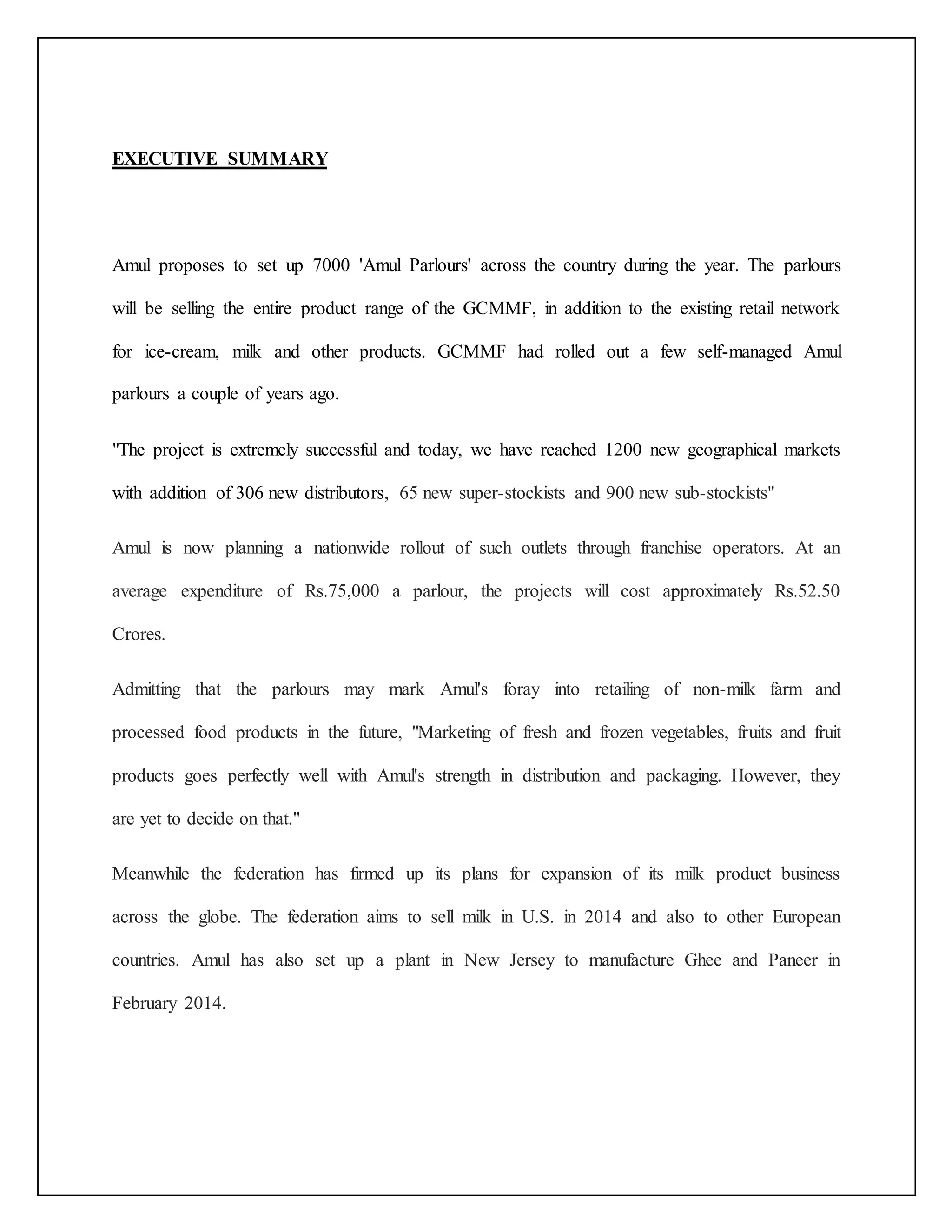 EXECUTIVE SUMMARY 
Amul proposes to set up 7000 'Amul Parlours' across the country during the year. The parlours 
will be selling the entire product range of the GCMMF, in addition to the existing retail network 
for ice-cream, milk and other products. GCMMF had rolled out a few self-managed Amul 
parlours a couple of years ago. 
"The project is extremely successful and today, we have reached 1200 new geographical markets 
with addition of 306 new distributors, 65 new super-stockists and 900 new sub-stockists" 
Amul is now planning a nationwide rollout of such outlets through franchise operators. At an 
average expenditure of Rs.75,000 a parlour, the projects will cost approximately Rs.52.50 
Crores. 
Admitting that the parlours may mark Amul's foray into retailing of non-milk farm and 
processed food products in the future, "Marketing of fresh and frozen vegetables, fruits and fruit 
products goes perfectly well with Amul's strength in distribution and packaging. However, they 
are yet to decide on that." 
Meanwhile the federation has firmed up its plans for expansion of its milk product business 
across the globe. The federation aims to sell milk in U.S. in 2014 and also to other European 
countries. Amul has also set up a plant in New Jersey to manufacture Ghee and Paneer in 
February 2014. 
 