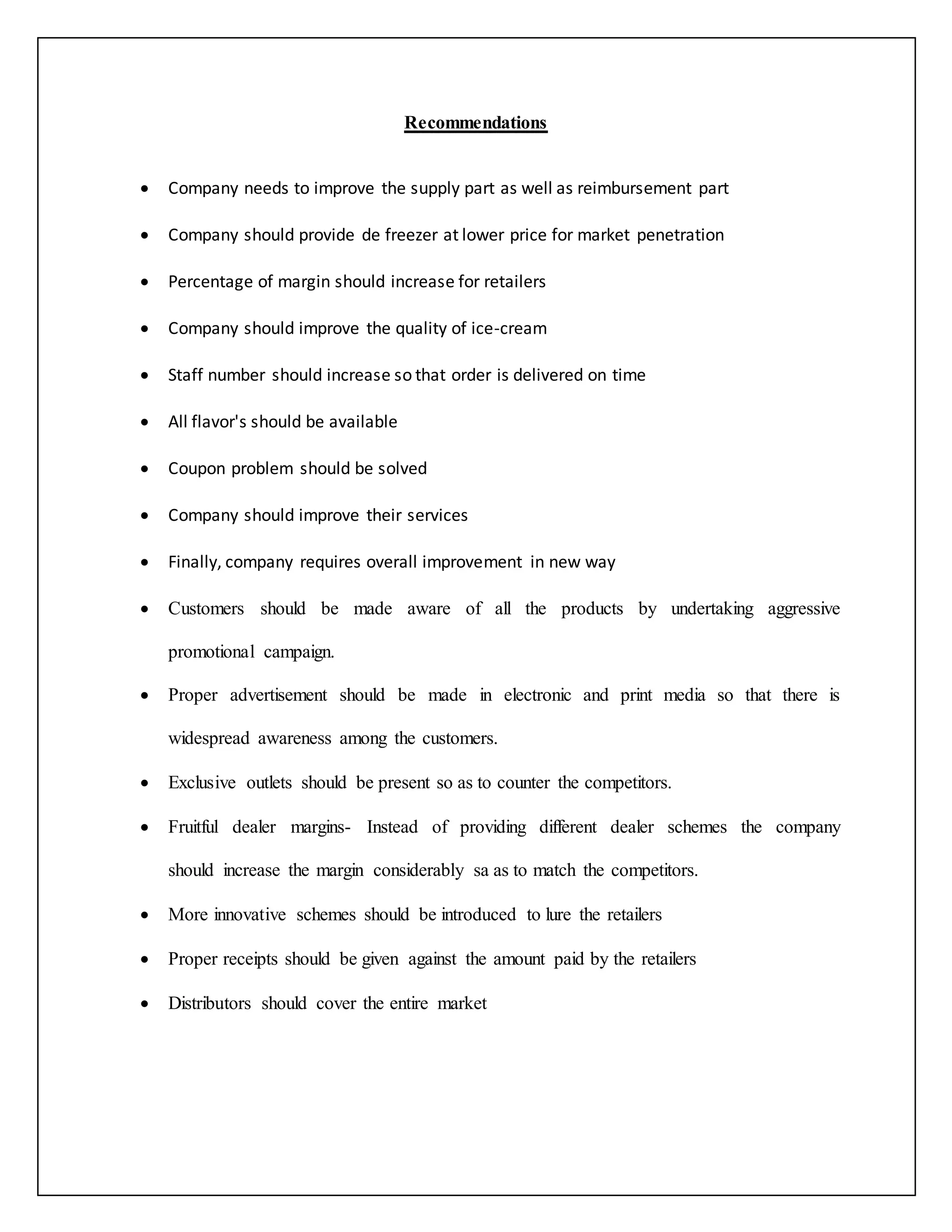 Recommendations 
 Company needs to improve the supply part as well as reimbursement part 
 Company should provide de freezer at lower price for market penetration 
 Percentage of margin should increase for retailers 
 Company should improve the quality of ice-cream 
 Staff number should increase so that order is delivered on time 
 All flavor's should be available 
 Coupon problem should be solved 
 Company should improve their services 
 Finally, company requires overall improvement in new way 
 Customers should be made aware of all the products by undertaking aggressive 
promotional campaign. 
 Proper advertisement should be made in electronic and print media so that there is 
widespread awareness among the customers. 
 Exclusive outlets should be present so as to counter the competitors. 
 Fruitful dealer margins- Instead of providing different dealer schemes the company 
should increase the margin considerably sa as to match the competitors. 
 More innovative schemes should be introduced to lure the retailers 
 Proper receipts should be given against the amount paid by the retailers 
 Distributors should cover the entire market 
 