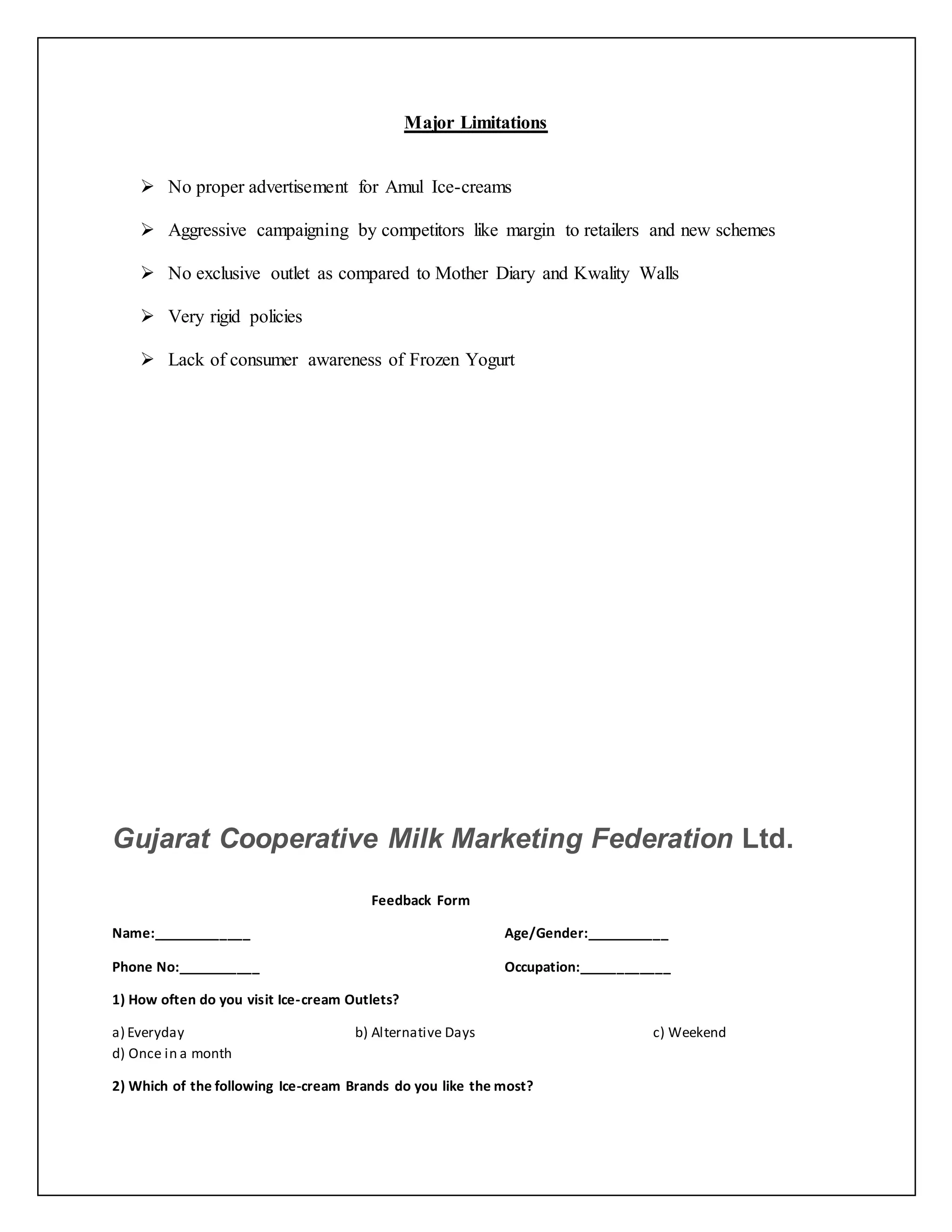 Major Limitations 
 No proper advertisement for Amul Ice-creams 
 Aggressive campaigning by competitors like margin to retailers and new schemes 
 No exclusive outlet as compared to Mother Diary and Kwality Walls 
 Very rigid policies 
 Lack of consumer awareness of Frozen Yogurt 
Gujarat Cooperative Milk Marketing Federation Ltd. 
Feedback Form 
Name:_____________ Age/Gender:___________ 
Phone No:___________ Occupation:____________ 
1) How often do you visit Ice-cream Outlets? 
a) Everyday b) Alternative Days c) Weekend 
d) Once in a month 
2) Which of the following Ice-cream Brands do you like the most? 
 