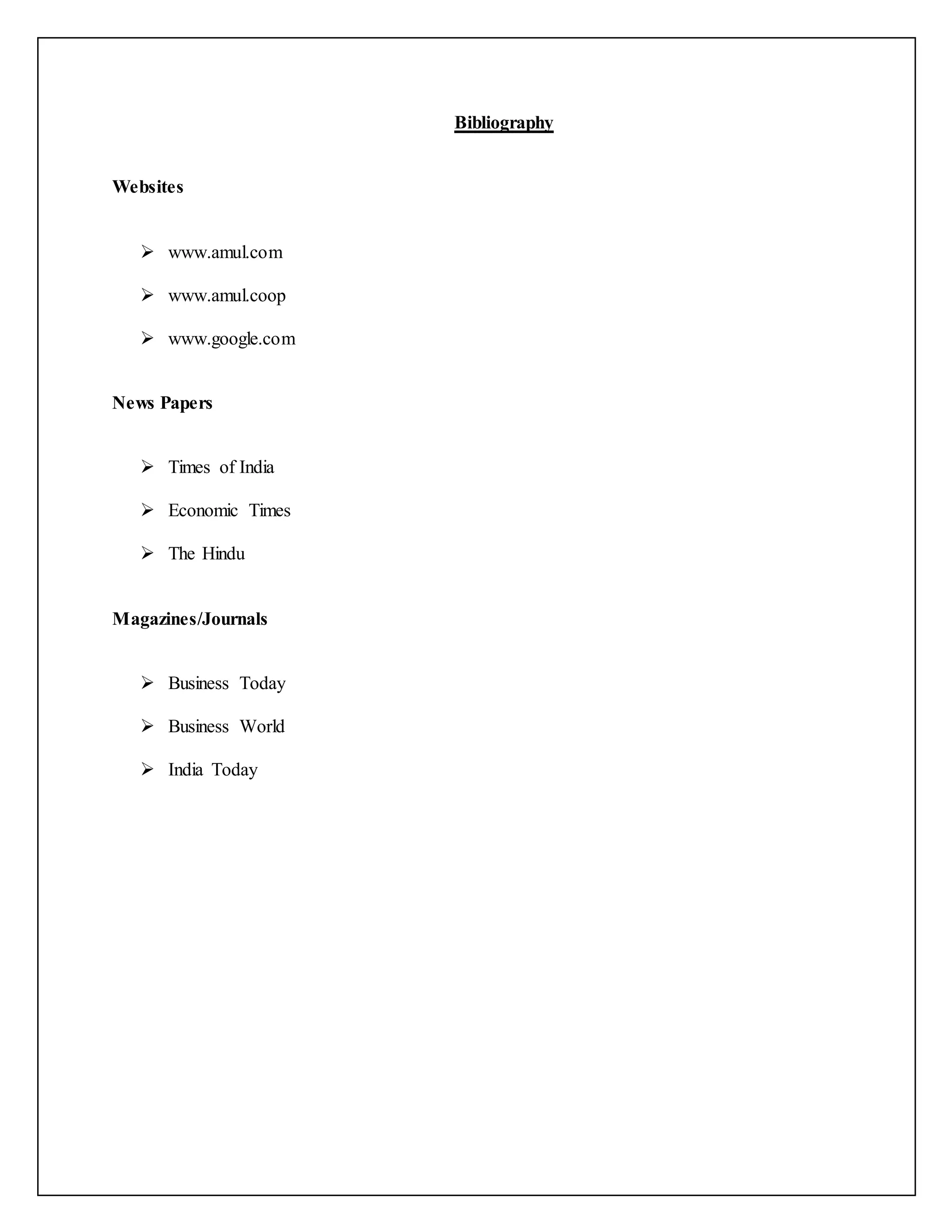 Bibliography 
Websites 
 www.amul.com 
 www.amul.coop 
 www.google.com 
News Papers 
 Times of India 
 Economic Times 
 The Hindu 
Magazines/Journals 
 Business Today 
 Business World 
 India Today 
 