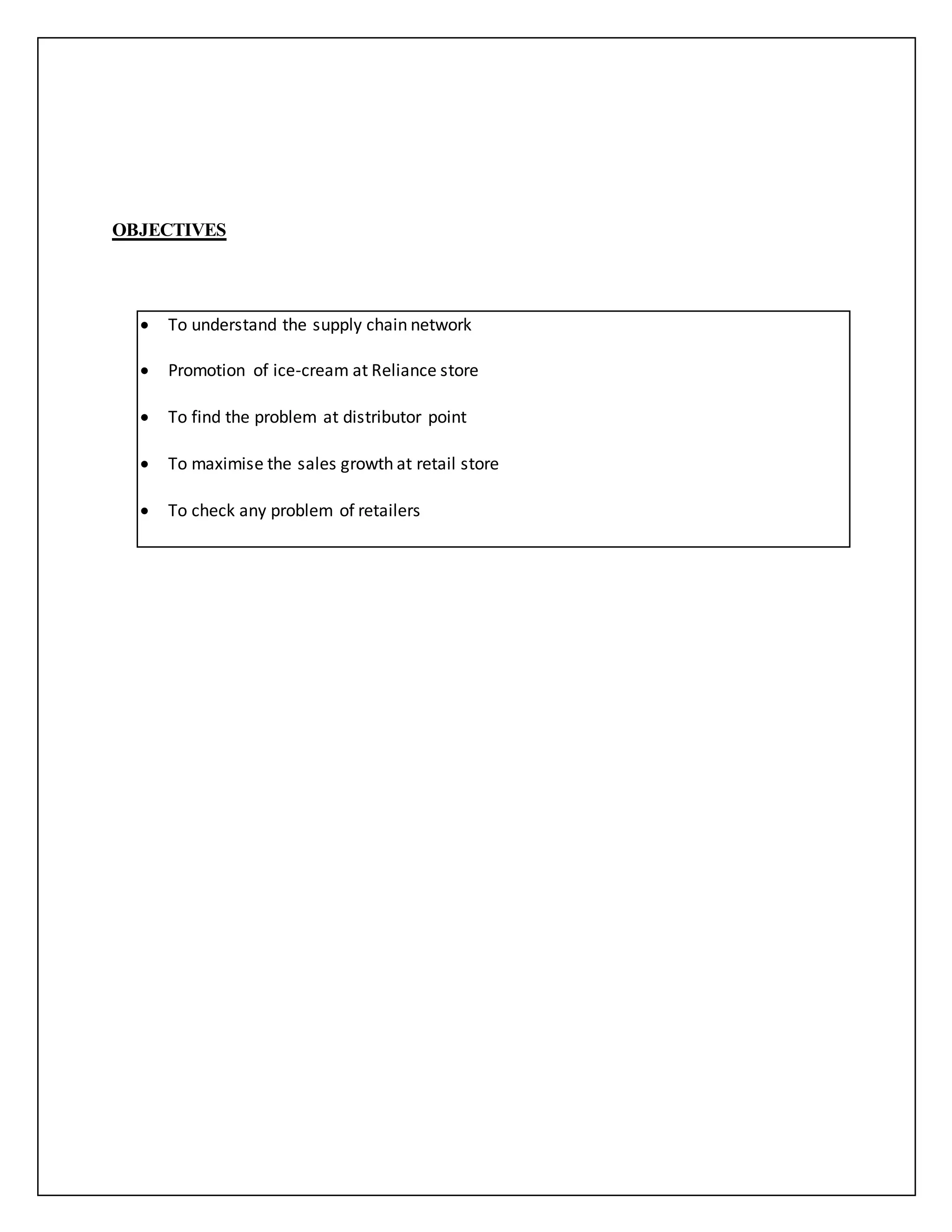 OBJECTIVES 
 To understand the supply chain network 
 Promotion of ice-cream at Reliance store 
 To find the problem at distributor point 
 To maximise the sales growth at retail store 
 To check any problem of retailers 
 