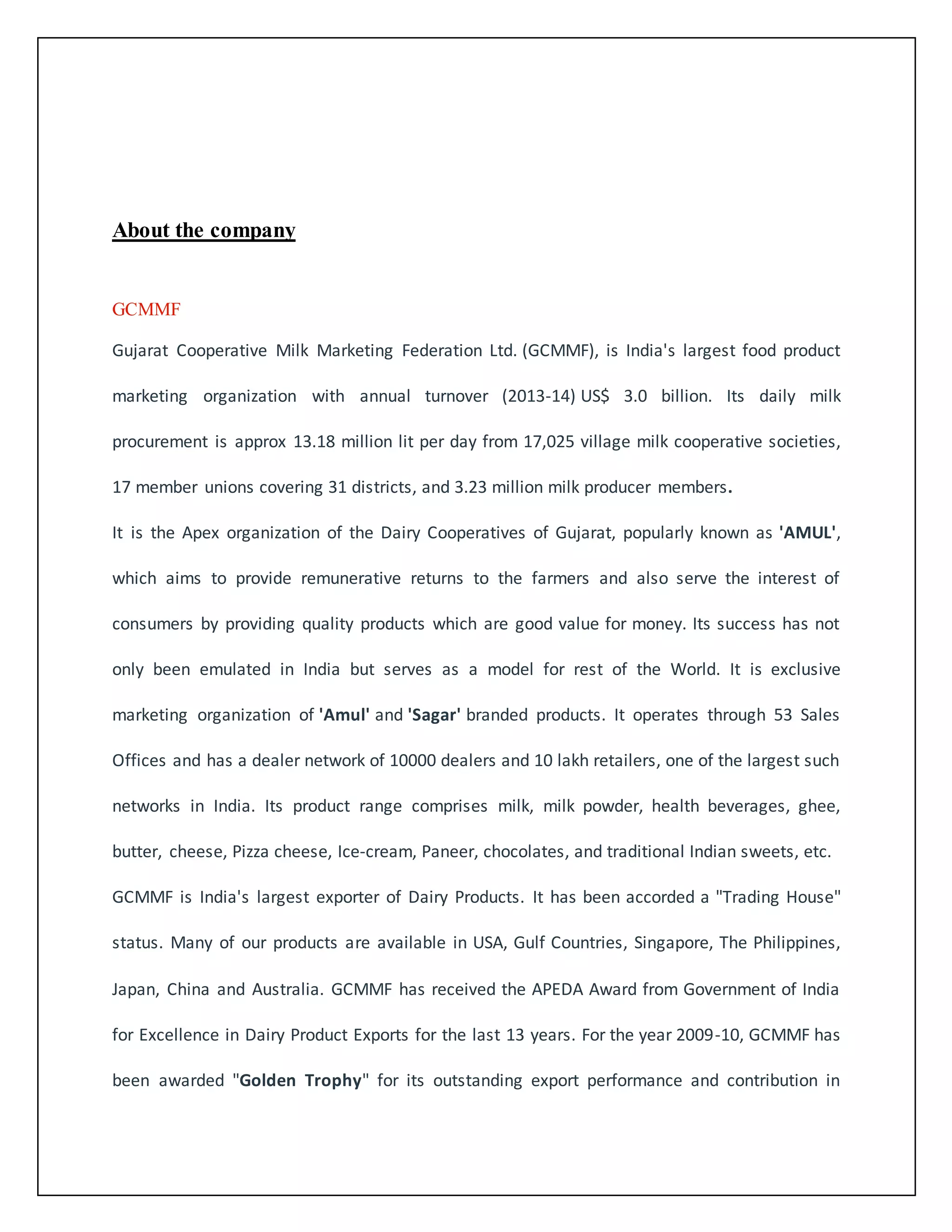 About the company 
GCMMF 
Gujarat Cooperative Milk Marketing Federation Ltd. (GCMMF), is India's largest food product 
marketing organization with annual turnover (2013-14) US$ 3.0 billion. Its daily milk 
procurement is approx 13.18 million lit per day from 17,025 village milk cooperative societies, 
17 member unions covering 31 districts, and 3.23 million milk producer members. 
It is the Apex organization of the Dairy Cooperatives of Gujarat, popularly known as 'AMUL', 
which aims to provide remunerative returns to the farmers and also serve the interest of 
consumers by providing quality products which are good value for money. Its success has not 
only been emulated in India but serves as a model for rest of the World. It is exclusive 
marketing organization of 'Amul' and 'Sagar' branded products. It operates through 53 Sales 
Offices and has a dealer network of 10000 dealers and 10 lakh retailers, one of the largest such 
networks in India. Its product range comprises milk, milk powder, health beverages, ghee, 
butter, cheese, Pizza cheese, Ice-cream, Paneer, chocolates, and traditional Indian sweets, etc. 
GCMMF is India's largest exporter of Dairy Products. It has been accorded a "Trading House" 
status. Many of our products are available in USA, Gulf Countries, Singapore, The Philippines, 
Japan, China and Australia. GCMMF has received the APEDA Award from Government of India 
for Excellence in Dairy Product Exports for the last 13 years. For the year 2009-10, GCMMF has 
been awarded "Golden Trophy" for its outstanding export performance and contribution in 
 