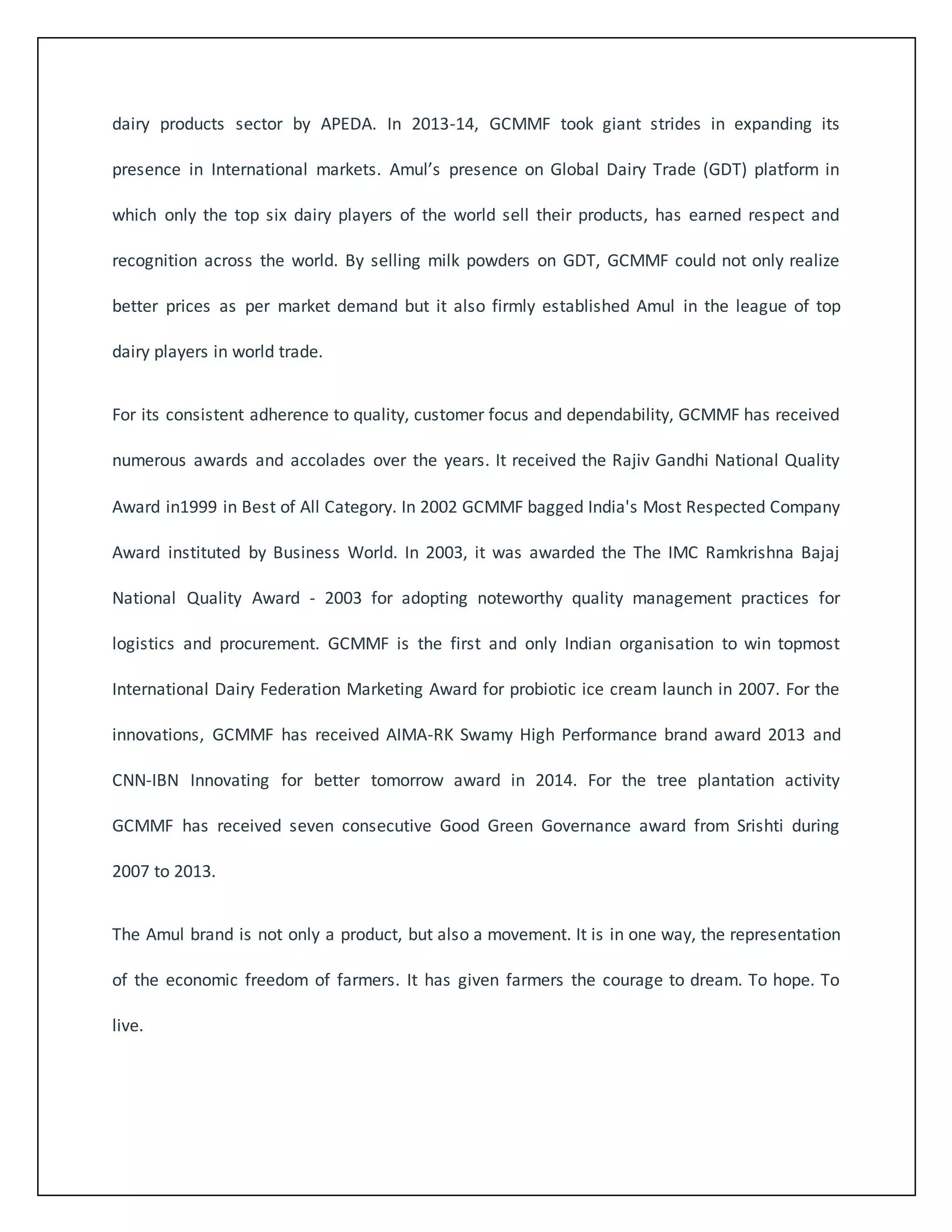 dairy products sector by APEDA. In 2013-14, GCMMF took giant strides in expanding its 
presence in International markets. Amul’s presence on Global Dairy Trade (GDT) platform in 
which only the top six dairy players of the world sell their products, has earned respect and 
recognition across the world. By selling milk powders on GDT, GCMMF could not only realize 
better prices as per market demand but it also firmly established Amul in the league of top 
dairy players in world trade. 
For its consistent adherence to quality, customer focus and dependability, GCMMF has received 
numerous awards and accolades over the years. It received the Rajiv Gandhi National Quality 
Award in1999 in Best of All Category. In 2002 GCMMF bagged India's Most Respected Company 
Award instituted by Business World. In 2003, it was awarded the The IMC Ramkrishna Bajaj 
National Quality Award - 2003 for adopting noteworthy quality management practices for 
logistics and procurement. GCMMF is the first and only Indian organisation to win topmost 
International Dairy Federation Marketing Award for probiotic ice cream launch in 2007. For the 
innovations, GCMMF has received AIMA-RK Swamy High Performance brand award 2013 and 
CNN-IBN Innovating for better tomorrow award in 2014. For the tree plantation activity 
GCMMF has received seven consecutive Good Green Governance award from Srishti during 
2007 to 2013. 
The Amul brand is not only a product, but also a movement. It is in one way, the representation 
of the economic freedom of farmers. It has given farmers the courage to dream. To hope. To 
live. 
 