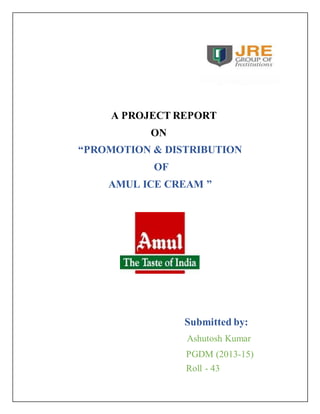 A PROJECT REPORT 
ON 
“PROMOTION & DISTRIBUTION 
OF 
AMUL ICE CREAM ” 
Submitted by: 
Ashutosh Kumar 
PGDM (2013-15) 
Roll - 43 
 