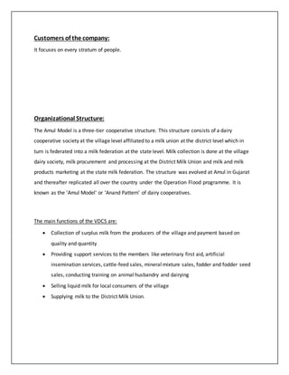 Customers of the company: 
It focuses on every stratum of people. 
Organizational Structure: 
The Amul Model is a three-tier cooperative structure. This structure consists of a dairy 
cooperative society at the village level affiliated to a milk union at the district level which in 
turn is federated into a milk federation at the state level. Milk collection is done at the village 
dairy society, milk procurement and processing at the District Milk Union and milk and milk 
products marketing at the state milk federation. The structure was evolved at Amul in Gujarat 
and thereafter replicated all over the country under the Operation Flood programme. It is 
known as the 'Amul Model' or 'Anand Pattern' of dairy cooperatives. 
The main functions of the VDCS are: 
 Collection of surplus milk from the producers of the village and payment based on 
quality and quantity 
 Providing support services to the members like veterinary first aid, artificial 
insemination services, cattle-feed sales, mineral mixture sales, fodder and fodder seed 
sales, conducting training on animal husbandry and dairying 
 Selling liquid milk for local consumers of the village 
 Supplying milk to the District Milk Union. 
 