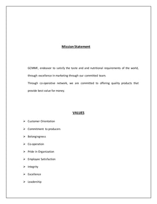 Mission Statement 
GCMMF, endeavor to satisfy the taste and and nutritional requirements of the world, 
through excellence in marketing through our committed team. 
Through co-operative network, we are committed to offering quality products that 
provide best value for money. 
VALUES 
 Customer Orientation 
 Commitment to producers 
 Belongingness 
 Co-operation 
 Pride in Organization 
 Employee Satisfaction 
 Integrity 
 Excellence 
 Leadership 
 