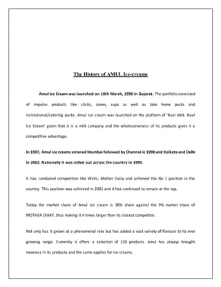 The History of AMUL Ice-creams 
Amul Ice Cream was launched on 10th March, 1996 in Gujarat. The portfolio consisted 
of impulse products like sticks, cones, cups as well as take home packs and 
institutional/catering packs. Amul ice cream was launched on the platform of ‘Real Milk. Real 
Ice Cream’ given that it is a milk company and the wholesomeness of its products gives it a 
competitive advantage. 
In 1997, Amul ice creams entered Mumbai followed by Chennai in 1998 and Kolkata and Delhi 
in 2002. Nationally it was rolled out across the country in 1999. 
It has combated competition like Walls, Mother Dairy and achieved the No 1 position in the 
country. This position was achieved in 2001 and it has continued to remain at the top. 
Today the market share of Amul ice cream is 38% share against the 9% market share of 
MOTHER DIARY, thus making it 4 times larger than its closest competitor. 
Not only has it grown at a phenomenal rate but has added a vast variety of flavours to its ever 
growing range. Currently it offers a selection of 220 products. Amul has always brought 
newness in its products and the same applies for ice creams. 
 