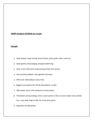 SWOT Analysis of AMUL Ice-cream 
Strength 
1. Good product range include various flavors, party packs, sticks, cones etc 
2. Good quality and packaging, and good advertising 
3. Amul is one of the most respected top-of-the-mind brands 
4. Also launched probiotic and sugarfree icecreams 
5. Offers over 200 products across India 
6. Biggest sourcing base for milk & milk products in india 
7. 39% market share in the national ice cream market 
8. Penetration pricing strategy- Amul is price warrior in the ice cream market and currently 
has a very wide range to offer for all the price points 
9. Reputation of high quality 
 