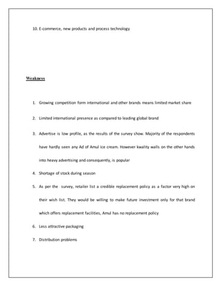 10. E-commerce, new products and process technology 
Weakness 
1. Growing competition form international and other brands means limited market share 
2. Limited international presence as compared to leading global brand 
3. Advertise is low profile, as the results of the survey show. Majority of the respondents 
have hardly seen any Ad of Amul ice cream. However kwality walls on the other hands 
into heavy advertising and consequently, is popular 
4. Shortage of stock during season 
5. As per the survey, retailer list a credible replacement policy as a factor very high on 
their wish list. They would be willing to make future investment only for that brand 
which offers replacement facilities, Amul has no replacement policy 
6. Less attractive packaging 
7. Distribution problems 
 