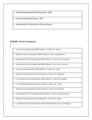  Ramkrishna Bajaj National Quality Award - 2003 
 Qimpro Gold Standard Award - 2003 
 International CIO 100 Award For Resourcefulness 
GCMMF Partner Companies 
 Kaira District Cooperative Milk Producers' Union Ltd., Anand 
 Mehsana District Cooperative Milk Producers' Union Ltd, Mehsana 
 Sabarkantha District Cooperative Milk Producers' Union Ltd., Himatnagar 
 Banaskantha District Cooperative Milk Producers' Union Ltd., Palanpur 
 Surat District Cooperative Milk Producers' Union Ltd., Surat 
 Baroda District Cooperative Milk Producers' Union Ltd., Vadodara 
 Panchmahal District Cooperative Milk Producers' Union Ltd., Godhra 
 Valsad District Cooperative Milk Producers' Union Ltd., Valsad 
 Bharuch District Cooperative Milk Producers' Union Ltd., Bharuch 
 Ahmedabad District Cooperative Milk Producers' Union Ltd.,Ahmedabad 
 Rajkot District Cooperative Milk Producers' Union Ltd., Rajkot 
 Gandhinagar District Cooperative Milk Producers'Union Ltd., Gandhinagar 
 