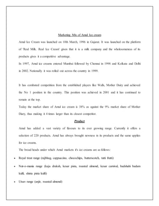 Marketing Mix of Amul Ice cream 
Amul Ice Cream was launched on 10th March, 1996 in Gujarat. It was launched on the platform 
of 'Real Milk. Real Ice Cream' given that it is a milk company and the wholesomeness of its 
products gives it a competitive advantage. 
In 1997, Amul ice creams entered Mumbai followed by Chennai in 1998 and Kolkata and Delhi 
in 2002. Nationally it was rolled out across the country in 1999. 
It has combated competition from the established players like Walls, Mother Dairy and achieved 
the No 1 position in the country. This position was achieved in 2001 and it has continued to 
remain at the top. 
Today the market share of Amul ice cream is 38% as against the 9% market share of Mother 
Diary, thus making it 4 times larger than its closest competitor. 
Product 
Amul has added a vast variety of flavours to its ever growing range. Currently it offers a 
selection of 220 products. Amul has always brought newness in its products and the same applies 
for ice creams. 
The broad heads under which Amul markets it's ice creams are as follows: 
 Royal treat range (rajbhog, cappuccino, chocochips, butterscotch, tutti frutti) 
 Nut-o-mania range (kaju draksh, kesar pista, roasted almond, kesar carnival, badshahi badam 
kulfi, shista pista kulfi) 
 Utsav range (anjir, roasted almond) 
 