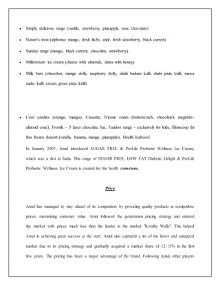  Simply delicious range (vanilla, strawberry, pineapple, rose, chocolate) 
 Nature's treat (alphonso mango, fresh litchi, anjir, fresh strawberry, black current) 
 Sundae range (mango, black current, chocolate, strawberry) 
 Millennium ice cream (cheese with almonds, dates with honey) 
 Milk bars (chocobar, mango dolly, raspberry dolly, shahi badam kulfi, shahi pista kulfi, mawa 
malai kulfi cream, green pista kulfi) 
 Cool candies (orange, mango), Cassatta, Tricone cones (butterscotch, chocolate), megabite-almond 
cone), Frostik - 3 layer chocolate bar, Fundoo range - exclusively for kids, Slimscoop fat 
free frozen dessert (vanilla, banana, mango, pineapple), Health Isabcool 
In January 2007, Amul introduced SUGAR FREE & ProLife Probiotic Wellness Ice Cream, 
which was a first in India. This range of SUGAR FREE, LOW FAT Diabetic Delight & ProLife 
Probiotic Wellness Ice Cream is created for the health conscious. 
Price 
Amul has managed to stay ahead of its competitors by providing quality products at competitive 
prices, maximizing customer value. Amul followed the penetration pricing strategy and entered 
the market with prices much less than the leader in the market "Kwality Walls". This helped 
Amul in achieving great success at the start. Amul also captured a lot of the lower end untapped 
market due to its pricing strategy and gradually acquired a market share of 12-15% in the first 
few years. The pricing has been a major advantage of the brand. Following Amul, other players 
 