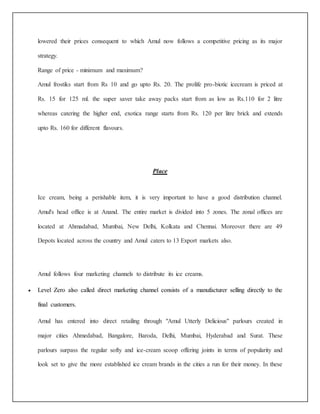lowered their prices consequent to which Amul now follows a competitive pricing as its major 
strategy. 
Range of price - minimum and maximum? 
Amul frostiks start from Rs 10 and go upto Rs. 20. The prolife pro-biotic icecream is priced at 
Rs. 15 for 125 ml. the super saver take away packs start from as low as Rs.110 for 2 litre 
whereas catering the higher end, exotica range starts from Rs. 120 per litre brick and extends 
upto Rs. 160 for different flavours. 
Place 
Ice cream, being a perishable item, it is very important to have a good distribution channel. 
Amul's head office is at Anand. The entire market is divided into 5 zones. The zonal offices are 
located at Ahmadabad, Mumbai, New Delhi, Kolkata and Chennai. Moreover there are 49 
Depots located across the country and Amul caters to 13 Export markets also. 
Amul follows four marketing channels to distribute its ice creams. 
 Level Zero also called direct marketing channel consists of a manufacturer selling directly to the 
final customers. 
Amul has entered into direct retailing through "Amul Utterly Delicious" parlours created in 
major cities Ahmedabad, Bangalore, Baroda, Delhi, Mumbai, Hyderabad and Surat. These 
parlours surpass the regular softy and ice-cream scoop offering joints in terms of popularity and 
look set to give the more established ice cream brands in the cities a run for their money. In these 
 