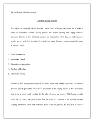 the brand name made this possible. 
Consumer Buying Behavior 
We studied the marketing mix of Amul ice creams. Now we'll study and analyze the behavior in 
terms of consumer's decision making process and factors affecting their buying behavior. 
Consumer behavior is how individuals, groups, and organizations select, buy, use and dispose of 
goods, services and ideas to satisfy their needs and wants. Consumer passes through five stages 
in buying a product: 
1. Need Identification 
2. Information Search 
3. Evaluation of Alternatives 
4. Purchase of Product 
5. After Sales Service 
Consumers don't always pass through all the above stages while making a purchase. For many of 
products (mostly perishable), the kind of involvement in the buying process is low. Consumers 
tend to do a lot of brand switching for the sake of variety and novelty. While buying a regular 
brand of ice cream, one goes directly from the need for ice-cream to the purchase decision 
skipping information search and evaluation. Even if they are present, the time given to each of 
 