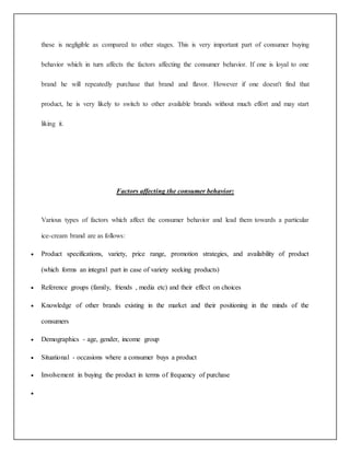 these is negligible as compared to other stages. This is very important part of consumer buying 
behavior which in turn affects the factors affecting the consumer behavior. If one is loyal to one 
brand he will repeatedly purchase that brand and flavor. However if one doesn't find that 
product, he is very likely to switch to other available brands without much effort and may start 
liking it. 
Factors affecting the consumer behavior: 
Various types of factors which affect the consumer behavior and lead them towards a particular 
ice-cream brand are as follows: 
 Product specifications, variety, price range, promotion strategies, and availability of product 
(which forms an integral part in case of variety seeking products) 
 Reference groups (family, friends , media etc) and their effect on choices 
 Knowledge of other brands existing in the market and their positioning in the minds of the 
consumers 
 Demographics - age, gender, income group 
 Situational - occasions where a consumer buys a product 
 Involvement in buying the product in terms of frequency of purchase 
 
 