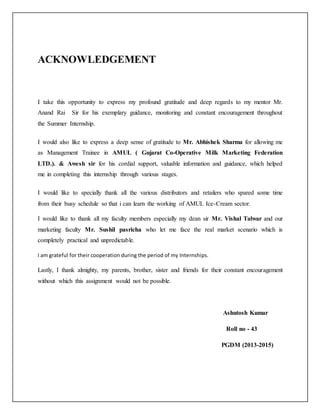 ACKNOWLEDGEMENT 
I take this opportunity to express my profound gratitude and deep regards to my mentor Mr. 
Anand Rai Sir for his exemplary guidance, monitoring and constant encouragement throughout 
the Summer Internship. 
I would also like to express a deep sense of gratitude to Mr. Abhishek Sharma for allowing me 
as Management Trainee in AMUL ( Gujarat Co-Operative Milk Marketing Federation 
LTD.). & Awesh sir for his cordial support, valuable information and guidance, which helped 
me in completing this internship through various stages. 
I would like to specially thank all the various distributors and retailers who spared some time 
from their busy schedule so that i can learn the working of AMUL Ice-Cream sector. 
I would like to thank all my faculty members especially my dean sir Mr. Vishal Talwar and our 
marketing faculty Mr. Sushil pasricha who let me face the real market scenario which is 
completely practical and unpredictable. 
I am grateful for their cooperation during the period of my Internships. 
Lastly, I thank almighty, my parents, brother, sister and friends for their constant encouragement 
without which this assignment would not be possible. 
Ashutosh Kumar 
Roll no - 43 
PGDM (2013-2015) 
 
