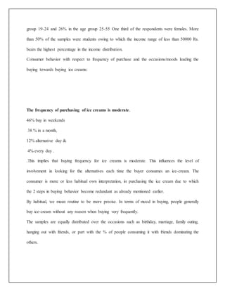 group 19-24 and 26% in the age group 25-55 One third of the respondents were females. More 
than 50% of the samples were students owing to which the income range of less than 50000 Rs. 
bears the highest percentage in the income distribution. 
Consumer behavior with respect to frequency of purchase and the occasions/moods leading the 
buying towards buying ice creams: 
The frequency of purchasing of ice creams is moderate. 
46% buy in weekends 
38 % in a month, 
12% alternative day & 
4% every day . 
.This implies that buying frequency for ice creams is moderate. This influences the level of 
involvement in looking for the alternatives each time the buyer consumes an ice-cream. The 
consumer is more or less habitual own interpretation, in purchasing the ice cream due to which 
the 2 steps in buying behavior become redundant as already mentioned earlier. 
By habitual, we mean routine to be more precise. In terms of mood in buying, people generally 
buy ice-cream without any reason when buying very frequently. 
The samples are equally distributed over the occasions such as birthday, marriage, family outing, 
hanging out with friends, or part with the % of people consuming it with friends dominating the 
others. 
 