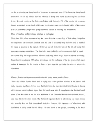 As far as choosing the flavor/brand of ice-cream is concerned, over 93% choose the flavor/brand 
themselves. It can be inferred that the influence of family and friends in choosing the ice-cream 
is very low and people go by their own choices while buying it. 5% of the people eat ice-cream 
flavors as decided by the family which may be the case when one is buying bricks of ice-cream. 
Rest 2% constitutes people who go by the friends' choice in choosing the flavor/brand. 
Place of purchase and importance attached to packaging: 
More than 50% of the consumers buy ice cream from the corner shop of their colony. It signifies 
the importance of distribution channels and the kind of availability they need to have to maintain 
to create a position in the market. If they go out of stock they are at the risk of losing their 
customers to other competitors. The data infers that availability of Ice-creams are high in round 
the corner shop and Super markets whereas Malls may afford to go loose on all time availability. 
Regarding the packaging, 93% place importance on the packaging of the ice-cream which again 
makes it important for the brands to have a very attractive packaging in order to attract the 
consumers. 
Factors forming an important consideration for trying a new product/flavor: 
There are various factors which lead to trying out a new product launched in the market and 
make repeated purchases. It was seen that taste forms the most important factor leading to buying 
of ice cream which is placed higher than the brand name also. It reemphasizes the fact that brand 
name of the ice-cream is not the most important. If the consumer likes the taste of other product, 
one may shift to the other brand. The 2nd most important factor is advertising. Ice-cream brands 
are generally low on their promotional strategies. However the importance of advertising with 
consumers is easily visible in the survey. For one fourth of the people, advertising is the force 
 