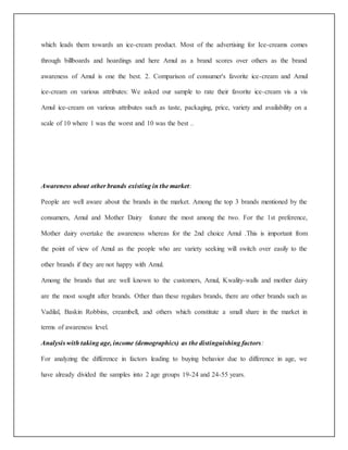 which leads them towards an ice-cream product. Most of the advertising for Ice-creams comes 
through billboards and hoardings and here Amul as a brand scores over others as the brand 
awareness of Amul is one the best. 2. Comparison of consumer's favorite ice-cream and Amul 
ice-cream on various attributes: We asked our sample to rate their favorite ice-cream vis a vis 
Amul ice-cream on various attributes such as taste, packaging, price, variety and availability on a 
scale of 10 where 1 was the worst and 10 was the best .. 
Awareness about other brands existing in the market: 
People are well aware about the brands in the market. Among the top 3 brands mentioned by the 
consumers, Amul and Mother Dairy feature the most among the two. For the 1st preference, 
Mother dairy overtake the awareness whereas for the 2nd choice Amul .This is important from 
the point of view of Amul as the people who are variety seeking will switch over easily to the 
other brands if they are not happy with Amul. 
Among the brands that are well known to the customers, Amul, Kwality-walls and mother dairy 
are the most sought after brands. Other than these regulars brands, there are other brands such as 
Vadilal, Baskin Robbins, creambell, and others which constitute a small share in the market in 
terms of awareness level. 
Analysis with taking age, income (demographics) as the distinguishing factors: 
For analyzing the difference in factors leading to buying behavior due to difference in age, we 
have already divided the samples into 2 age groups 19-24 and 24-55 years. 
 