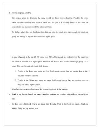 2. people are price sensitive 
The options given to determine the same would not have been exhaustive. Possible the open-ended 
question wouldn't have been of much use. But yes, it is certainly better to ask from the 
respondents and due care would be taken next time. 
To further judge this, we distributed this data age wise to which how many people in which age 
group are willing to buy the ice-cream at a higher price. 
In case of people in the age 25-40 years, over 42% of the people are willing to buy the sugar free 
ice cream if available at a higher price. However this falls to 32% in case of the age group 18-24 
years. This can be again attributed to 2 factors: 
1. People in the lower age group are less health conscious or they are earning less so they 
are price sensitive or both. 
2. People in the higher age group are more health conscious or they are earning more so 
they can afford higher prices. 
Miscellaneous remarks about Amul ice creams: (optional in the survey) 
 Amul is my favorite brand but more chocolate varieties are possible using different caramels and 
nuts. 
 It's like since childhood I have an image that Kwality Walls is the best ice cream. Amul and 
Mother Dairy are my second best. 
 