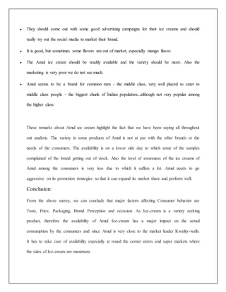  They should come out with some good advertising campaigns for their ice creams and should 
really try out the social media to market their brand. 
 It is good, but sometimes some flavors are out of market, especially mango flavor. 
 The Amul ice cream should be readily available and the variety should be more. Also the 
marketing is very poor we do not see much. 
 Amul seems to be a brand for common men - the middle class, very well placed to cater to 
middle class people - the biggest chunk of Indian population...although not very popular among 
the higher class 
These remarks about Amul ice cream highlight the fact that we have been saying all throughout 
out analysis. The variety in some products of Amul is not at par with the other brands or the 
needs of the consumers. The availability is on a lower side due to which some of the samples 
complained of the brand getting out of stock. Also the level of awareness of the ice creams of 
Amul among the consumers is very less due to which it suffers a lot. Amul needs to go 
aggressive on its promotion strategies so that it can expand its market share and perform well. 
Conclusion: 
From the above survey, we can conclude that major factors affecting Consumer behavior are 
Taste, Price, Packaging, Brand Perception and occasion. As Ice-cream is a variety seeking 
product, therefore the availability of Amul Ice-cream has a major impact on the actual 
consumption by the consumers and since Amul is very close to the market leader Kwality-walls. 
It has to take care of availability especially at round the corner stores and super markets where 
the sales of Ice-cream are maximum. 
 