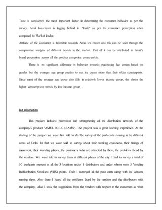 Taste is considered the most important factor in determining the consumer behavior as per the 
survey. Amul Ice-cream is lagging behind in "Taste" as per the consumer perception when 
compared to Market leader. 
Attitude of the consumer is favorable towards Amul Ice cream and this can be seen through the 
comparative analysis of different brands in the market. Part of it can be attributed to Amul's 
brand perception across all the product categories countrywide. 
There is no significant difference in behavior towards purchasing Ice cream based on 
gender but the younger age group prefers to eat ice cream more than their older counterparts. 
Since most of the younger age group also falls in relatively lower income group, this shows the 
higher consumption trends by low income group . 
Job Description 
This project included promotion and strengthening of the distribution network of the 
company's product "AMUL ICE-CREAMS". The project was a great learning experience. At the 
starting of the project we were first told to do the survey of the push-carts running in the different 
areas of Delhi. In that we were told to survey about their working conditions, their timings of 
movement, their standing places, the customers who are attracted by them, the problems faced by 
the vendors. We were told to survey them at different places of the city. I had to survey a total of 
50 pushcarts present at all the 3 locations under 1 distributors and under whom were 5 Vending 
Redistribution Stockiest (VRS) points. Their I surveyed all the push-carts along with the vendors 
running them. Also there I heard all the problems faced by the vendors and the distributors with 
the company. Also I took the suggestions from the vendors with respect to the customers as what 
 
