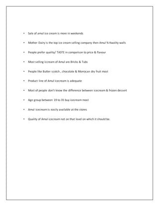 • Sale of amul ice cream is more in weekends 
• Mother Dairy is the top ice cream selling company then Amul % Kwality walls 
• People prefer quality/ TASTE in comparison to price & flavour 
• Most selling iccream of Amul are Bricks & Tubs 
• People like Butter scotch , chocolate & Morrocan dry fruit most 
• Product line of Amul icecream is adequate 
• Most of people don’t know the difference between icecream & frozen dessert 
• Age group between 19 to 35 buy icecream most 
• Amul icecream is easily available at the stores 
• Quality of Amul icecream not on that level on which it should be. 
 
