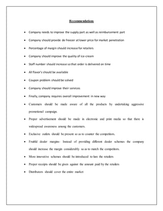 Recommendations 
 Company needs to improve the supply part as well as reimbursement part 
 Company should provide de freezer at lower price for market penetration 
 Percentage of margin should increase for retailers 
 Company should improve the quality of ice-cream 
 Staff number should increase so that order is delivered on time 
 All flavor's should be available 
 Coupon problem should be solved 
 Company should improve their services 
 Finally, company requires overall improvement in new way 
 Customers should be made aware of all the products by undertaking aggressive 
promotional campaign. 
 Proper advertisement should be made in electronic and print media so that there is 
widespread awareness among the customers. 
 Exclusive outlets should be present so as to counter the competitors. 
 Fruitful dealer margins- Instead of providing different dealer schemes the company 
should increase the margin considerably sa as to match the competitors. 
 More innovative schemes should be introduced to lure the retailers 
 Proper receipts should be given against the amount paid by the retailers 
 Distributors should cover the entire market 
 