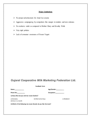 Major Limitations 
 No proper advertisement for Amul Ice-creams 
 Aggressive campaigning by competitors like margin to retailers and new schemes 
 No exclusive outlet as compared to Mother Diary and Kwality Walls 
 Very rigid policies 
 Lack of consumer awareness of Frozen Yogurt 
Gujarat Cooperative Milk Marketing Federation Ltd. 
Feedback Form 
Name:_____________ Age/Gender:___________ 
Phone No:___________ Occupation:____________ 
1) How often do you visit Ice-cream Outlets? 
a) Everyday b) Alternative Days c) Weekend 
d) Once in a month 
2) Which of the following Ice-cream Brands do you like the most? 
 