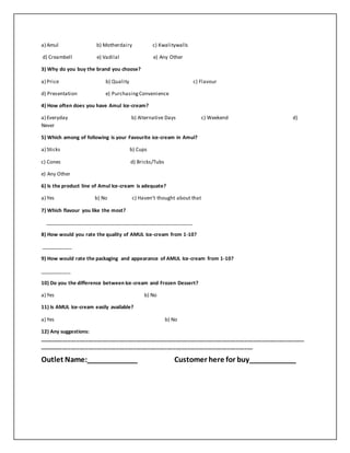 a) Amul b) Motherdairy c) Kwalitywalls 
d) Creambell e) Vadilal e) Any Other 
3) Why do you buy the brand you choose? 
a) Price b) Quality c) Flavour 
d) Presentation e) Purchasing Convenience 
4) How often does you have Amul Ice-cream? 
a) Everyday b) Alternative Days c) Weekend d) 
Never 
5) Which among of following is your Favourite ice-cream in Amul? 
a) Sticks b) Cups 
c) Cones d) Bricks/Tubs 
e) Any Other 
6) Is the product line of Amul Ice-cream is adequate? 
a) Yes b) No c) Haven’t thought about that 
7) Which flavour you like the most? 
____________________________________________________ 
8) How would you rate the quality of AMUL Ice-cream from 1-10? 
___________ 
9) How would rate the packaging and appearance of AMUL Ice-cream from 1-10? 
___________ 
10) Do you the difference between Ice-cream and Frozen Dessert? 
a) Yes b) No 
11) Is AMUL Ice-cream easily available? 
a) Yes b) No 
12) Any suggestions: 
_____________________________________________________________________________________________ 
___________________________________________________________________________ 
Outlet Name:_____________ Customer here for buy____________ 
 