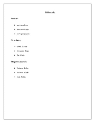 Bibliography 
Websites 
 www.amul.com 
 www.amul.coop 
 www.google.com 
News Papers 
 Times of India 
 Economic Times 
 The Hindu 
Magazines/Journals 
 Business Today 
 Business World 
 India Today 
 