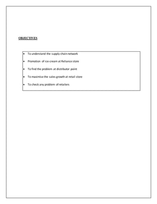 OBJECTIVES 
 To understand the supply chain network 
 Promotion of ice-cream at Reliance store 
 To find the problem at distributor point 
 To maximise the sales growth at retail store 
 To check any problem of retailers 
 