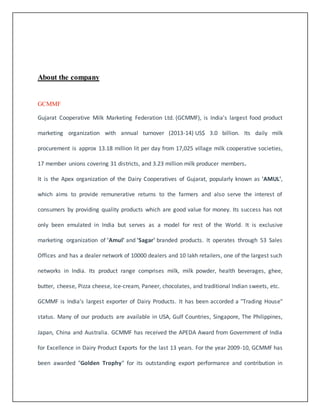 About the company 
GCMMF 
Gujarat Cooperative Milk Marketing Federation Ltd. (GCMMF), is India's largest food product 
marketing organization with annual turnover (2013-14) US$ 3.0 billion. Its daily milk 
procurement is approx 13.18 million lit per day from 17,025 village milk cooperative societies, 
17 member unions covering 31 districts, and 3.23 million milk producer members. 
It is the Apex organization of the Dairy Cooperatives of Gujarat, popularly known as 'AMUL', 
which aims to provide remunerative returns to the farmers and also serve the interest of 
consumers by providing quality products which are good value for money. Its success has not 
only been emulated in India but serves as a model for rest of the World. It is exclusive 
marketing organization of 'Amul' and 'Sagar' branded products. It operates through 53 Sales 
Offices and has a dealer network of 10000 dealers and 10 lakh retailers, one of the largest such 
networks in India. Its product range comprises milk, milk powder, health beverages, ghee, 
butter, cheese, Pizza cheese, Ice-cream, Paneer, chocolates, and traditional Indian sweets, etc. 
GCMMF is India's largest exporter of Dairy Products. It has been accorded a "Trading House" 
status. Many of our products are available in USA, Gulf Countries, Singapore, The Philippines, 
Japan, China and Australia. GCMMF has received the APEDA Award from Government of India 
for Excellence in Dairy Product Exports for the last 13 years. For the year 2009-10, GCMMF has 
been awarded "Golden Trophy" for its outstanding export performance and contribution in 
 